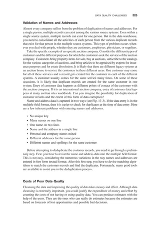 Validation of Names and Addresses
Almost every company suffers from the problem of duplication of names and addresses. For
a single person, multiple records can exist among the various source systems. Even within a
single source system, multiple records can exist for one person. But in the data warehouse,
you need to consolidate all the activities of each person from the various duplicate records
that exist for that person in the multiple source systems. This type of problem occurs when-
ever you deal with people, whether they are customers, employees, physicians, or suppliers.
Take the speciﬁc example of an upscale auction company. Consider the different types of
customers and the different purposes for which the customers seek the services of the auction
company. Customers bring property items for sale, buy at auctions, subscribe to the catalogs
for the various categories of auctions, and bring articles to be appraised by experts for insur-
ance purposes and for estate dissolution. It is likely that there are different legacy systems at
an auction house to service the customers in these different areas. One customer may come
for all of these services and a record gets created for the customer in each of the different
systems. A customer usually comes for the same service many times. On some of these
occasions, it is likely that duplicate records are created for the same customer in one
system. Entry of customer data happens at different points of contact of the customer with
the auction company. If it is an international auction company, entry of customer data hap-
pens at many auction sites worldwide. Can you imagine the possibility for duplication of
customer records and the extent of this form of data corruption?
Name and address data is captured in two ways (see Fig. 13-3). If the data entry is in the
multiple ﬁeld format, then it is easier to check for duplicates at the time of data entry. Here
are a few inherent problems with entering names and addresses:
† No unique key
† Many names on one line
† One name on two lines
† Name and the address in a single line
† Personal and company names mixed
† Different addresses for the same person
† Different names and spellings for the same customer
Before attempting to deduplicate the customer records, you need to go through a prelimi-
nary step. First, you have to recast the name and address data into the multiple ﬁeld format.
This is not easy, considering the numerous variations in the way names and addresses are
entered in free-form textual format. After this ﬁrst step, you have to devise matching algor-
ithms to match the customer records and ﬁnd the duplicates. Fortunately, many good tools
are available to assist you in the deduplication process.
Costs of Poor Data Quality
Cleansing the data and improving the quality of data takes money and effort. Although data
cleansing is extremely important, you could justify the expenditure of money and effort by
counting the costs of not having or using quality data. You can produce estimates with the
help of the users. They are the ones who can really do estimates because the estimates are
based on forecasts of lost opportunities and possible bad decisions.
DATA QUALITY CHALLENGES 325
 