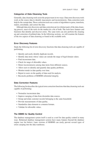 Categories of Data Cleansing Tools
Generally, data cleansing tools assist the project team in two ways. Data error discovery tools
work on the source data to identify inaccuracies and inconsistencies. Data correction tools
help ﬁx the corrupt data. These correction tools use a series of algorithms to parse, transform,
match, consolidate, and correct the data.
Although data error discovery and data correction are two distinct parts of the data cleans-
ing process, most of the tools on the market do a bit of both. The tools have features and
functions that identify and discover errors. The same tools can also perform the cleaning
up and correction of polluted data. In the following sections, we will examine the features
of the two aspects of data cleansing as found in the available tools.
Error Discovery Features
Study the following list of error discovery functions that data cleansing tools are capable of
performing.
† Quickly and easily identify duplicate records.
† Identify data items whose values are outside the range of legal domain values.
† Find inconsistent data.
† Check for range of allowable values.
† Detect inconsistencies among data items from different sources.
† Allow users to identify and quantify data quality problems.
† Monitor trends in data quality over time.
† Report to users on the quality of data used for analysis.
† Reconcile problems of RDBMS referential integrity.
Data Correction Features
The following list describes the typical error correction functions that data cleansing tools are
capable of performing:
† Normalize inconsistent data.
† Improve merging of data from dissimilar data sources.
† Group and relate customer records belonging to the same household.
† Provide measurements of data quality.
† Standardize data elements to common formats.
† Validate for allowable values.
The DBMS for Quality Control
The database management system itself is used as a tool for data quality control in many
ways. Relational database management systems have many features beyond the database
engine (see list below). Later versions of RDBMS can easily prevent several types of
errors creeping into the data warehouse.
DATA QUALITY TOOLS 327
 