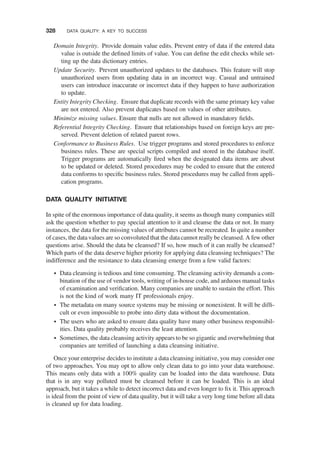 Domain Integrity. Provide domain value edits. Prevent entry of data if the entered data
value is outside the deﬁned limits of value. You can deﬁne the edit checks while set-
ting up the data dictionary entries.
Update Security. Prevent unauthorized updates to the databases. This feature will stop
unauthorized users from updating data in an incorrect way. Casual and untrained
users can introduce inaccurate or incorrect data if they happen to have authorization
to update.
Entity Integrity Checking. Ensure that duplicate records with the same primary key value
are not entered. Also prevent duplicates based on values of other attributes.
Minimize missing values. Ensure that nulls are not allowed in mandatory ﬁelds.
Referential Integrity Checking. Ensure that relationships based on foreign keys are pre-
served. Prevent deletion of related parent rows.
Conformance to Business Rules. Use trigger programs and stored procedures to enforce
business rules. These are special scripts compiled and stored in the database itself.
Trigger programs are automatically ﬁred when the designated data items are about
to be updated or deleted. Stored procedures may be coded to ensure that the entered
data conforms to speciﬁc business rules. Stored procedures may be called from appli-
cation programs.
DATA QUALITY INITIATIVE
In spite of the enormous importance of data quality, it seems as though many companies still
ask the question whether to pay special attention to it and cleanse the data or not. In many
instances, the data for the missing values of attributes cannot be recreated. In quite a number
of cases, the data values are so convoluted that the data cannot really be cleansed. A few other
questions arise. Should the data be cleansed? If so, how much of it can really be cleansed?
Which parts of the data deserve higher priority for applying data cleansing techniques? The
indifference and the resistance to data cleansing emerge from a few valid factors:
† Data cleansing is tedious and time consuming. The cleansing activity demands a com-
bination of the use of vendor tools, writing of in-house code, and arduous manual tasks
of examination and veriﬁcation. Many companies are unable to sustain the effort. This
is not the kind of work many IT professionals enjoy.
† The metadata on many source systems may be missing or nonexistent. It will be difﬁ-
cult or even impossible to probe into dirty data without the documentation.
† The users who are asked to ensure data quality have many other business responsibil-
ities. Data quality probably receives the least attention.
† Sometimes, the data cleansing activity appears to be so gigantic and overwhelming that
companies are terriﬁed of launching a data cleansing initiative.
Once your enterprise decides to institute a data cleansing initiative, you may consider one
of two approaches. You may opt to allow only clean data to go into your data warehouse.
This means only data with a 100% quality can be loaded into the data warehouse. Data
that is in any way polluted must be cleansed before it can be loaded. This is an ideal
approach, but it takes a while to detect incorrect data and even longer to ﬁx it. This approach
is ideal from the point of view of data quality, but it will take a very long time before all data
is cleaned up for data loading.
328 DATA QUALITY: A KEY TO SUCCESS
 