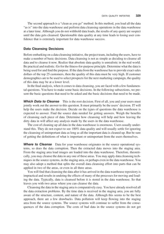 The second approach is a “clean as you go” method. In this method, you load all the data
“as is” into the data warehouse and perform data cleansing operations in the data warehouse
at a later time. Although you do not withhold data loads, the results of any query are suspect
until the data gets cleansed. Questionable data quality at any time leads to losing user con-
ﬁdence that is extremely important for data warehouse success.
Data Cleansing Decisions
Before embarking on a data cleansing initiative, the project team, including the users, have to
make a number of basic decisions. Data cleansing is not as simple as deciding to cleanse all
data and to cleanse it now. Realize that absolute data quality is unrealistic in the real world.
Be practical and realistic. Go for the ﬁtness-for-purpose principle. Determine what the data is
being used for and ﬁnd the purpose. If the data from the warehouse has to provide exact sales
dollars of the top 25 customers, then the quality of this data must be very high. If customer
demographics are to be used to select prospects for the next marketing campaign, the quality
of this data may be at a lower level.
In the ﬁnal analysis, when it comes to data cleansing, you are faced with a few fundamen-
tal questions. You have to make some basic decisions. In the following subsections, we pre-
sent the basic questions that need to be asked and the basic decisions that need to be made.
Which Data to Cleanse This is the root decision. First of all, you and your users must
jointly work out the answer to this question. It must primarily be the users’ decision. IT will
help the users make the decision. Decide on the types of questions the data warehouse is
expected to answer. Find the source data needed for getting answers. Weigh the beneﬁts
of cleansing each piece of data. Determine how cleansing will help and how leaving the
dirty data in will affect any analysis made by the users in the data warehouse.
The cost of cleaning up all data in the data warehouse is enormous. Users usually under-
stand this. They do not expect to see 100% data quality and will usually settle for ignoring
the cleansing of unimportant data as long as all the important data is cleaned up. But be sure
of getting the deﬁnitions of what is important or unimportant from the users themselves.
Where to Cleanse Data for your warehouse originates in the source operational sys-
tems, so does the data corruption. Then the extracted data moves into the staging area.
From the staging area load images are loaded into the data warehouse. Therefore, theoreti-
cally, you may cleanse the data in any one of these areas. You may apply data cleansing tech-
niques in the source systems, in the staging area, or perhaps even in the data warehouse. You
may also adopt a method that splits the overall data cleansing effort into parts that can be
applied in two of the areas, or even in all three areas.
You will ﬁnd that cleansing the data after it has arrived in the data warehouse repository is
impractical and results in undoing the effects of many of the processes for moving and load-
ing the data. Typically, data is cleansed before it is stored in the data warehouse. So that
leaves you with two areas where you can cleanse the data.
Cleansing the data in the staging area is comparatively easy. You have already resolved all
the data extraction problems. By the time data is received in the staging area, you are fully
aware of the structure, content, and nature of the data. Although this seems to be the best
approach, there are a few drawbacks. Data pollution will keep ﬂowing into the staging
area from the source systems. The source systems will continue to suffer from the conse-
quences of the data corruption. The costs of bad data in the source systems do not get
DATA QUALITY INITIATIVE 329
 