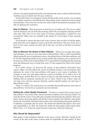 reduced. Any reports produced from the same data from the source systems and from the data
warehouse may not match and will cause confusion.
On the other hand, if you attempt to cleanse the data in the source systems, you are taking
on a complex, expensive, and difﬁcult task. Many legacy source systems do not have proper
documentation. Some may not even have the source code for the production programs avail-
able for applying the corrections.
How to Cleanse Here the question is about the use of vendor tools. Do you use vendor
tools by themselves for all of the data cleansing effort? Do you integrate cleansing tool kits
with other ETL tools? If not, how much of in-house programming is needed for your
environment? Many tools are available in the market for several types of data cleansing
functions.
If you decide to cleanse the data in the source systems, then you have to ﬁnd the appro-
priate tools that can be applied to source system ﬁles and formats. This may not be easy if
most of your source systems are fairly old. In that case, you have to fall back on in-house
programs.
How to Discover the Extent of Data Pollution Before you can apply data cleans-
ing techniques, you have to assess the extent of data pollution. This is a joint responsibility
shared among the users of operational systems, the potential users of the data warehouse, and
IT. IT staff, supporting both the source systems and the data warehouse, have a special role in
the discovery of the extent of data pollution. IT is responsible for installing the data cleansing
tools and training the users in using those tools. IT must augment the effort with in-house
programs.
In an earlier section, we discussed the sources of data pollution. Reexamine these
sources. Make a list that reﬂects the sources of pollution found in your environment, then
determine the extent of the data pollution with regard to each source of pollution. For
example, in your case, data aging could be a source of pollution. If so, make a list of all
the old legacy systems that serve as sources of data for your data warehouse. For the data
attributes that are extracted, examine the sets of values. Check if any of these values do
not make sense and have decayed. Similarly, perform detailed analysis for each type of
data pollution source.
Figure 13-4 shows a few typical ways you can detect the possible presence and extent of
data pollution. Use the list as a guide for your environment.
Setting Up a Data Quality Framework You have to contend with so many types of
data pollution. You need to make various decisions to embark on the cleansing of data. You
must dig into the sources of possible data corruption and determine the pollution. Most com-
panies serious about data quality pull all these factors together and establish a data quality
framework. Essentially, the framework provides a basis for launching data quality initiatives.
It embodies a systematic plan for action. The framework identiﬁes the players, their roles,
and responsibilities. In short, the framework guides the data quality improvement effort.
Refer to Fig. 13-5. Notice the major functions carried out within the framework.
Who Should Be Responsible?
Data quality or data corruption originates in the source systems. Therefore, should not the
owners of the data in the source systems alone be responsible for data quality? If these
330 DATA QUALITY: A KEY TO SUCCESS
 