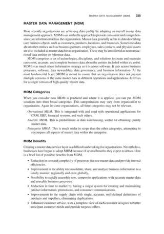 MASTER DATA MANAGEMENT (MDM)
More recently organizations are achieving data quality by adopting an overall master data
management approach. MDM is an umbrella approach to provide consistent and comprehen-
sive core information across the organization. Master data generally refers to data describing
core business objects such as customers, products, locations, and ﬁnancials. Sometimes data
about other entities such as business partners, employees, sales contacts, and physical assets
are also included as master data for an organization. These may be considered as nontransac-
tional data entities or reference data.
MDM comprises a set of technologies, disciplines, and solutions to create and maintain
consistent, accurate, and complete business data about the entities included within its ambit.
MDM is as much about information strategy as it is about software. It cuts across business
processes, software, data stewardship, data governance, and business information. At the
most fundamental level, MDM is meant to ensure that an organization does not present
multiple versions of the same master data in different operations and applications. It strives
for a single version of high quality master data.
MDM Categories
When you consider how MDM is practiced and where it is applied, you can put MDM
solutions into three broad categories. This categorization may vary from organization to
organization. Again in some organizations, all three categories may not be relevant.
Operational MDM. This is integrated with and used with operational applications for
CRM, ERP, ﬁnancial systems, and such others.
Analytic MDM. This is predominant in data warehousing, useful for obtaining quality
master data.
Enterprise MDM. This is much wider in scope than the other categories, attempting to
encompass all aspects of master data within the enterprise.
MDM Beneﬁts
Creating a master data service layer is a difﬁcult undertaking for organizations. Nevertheless,
businesses have begun to adopt MDM because of several beneﬁts they expect to obtain. Here
is a brief list of possible beneﬁts from MDM.
† Reduction in cost and complexity of processes that use master data and provide internal
efﬁciencies.
† Improvement in the ability to consolidate, share, and analyze business information in a
timely manner, regionally and even globally.
† Possibility to rapidly assemble new, composite applications with accurate master data
and reusable business processes.
† Reduction in time to market by having a single system for creating and maintaining
product information, promotions, and consumer communications.
† Improvements to the supply chain with single, accurate, well-deﬁned deﬁnitions of
products and suppliers, eliminating duplications.
† Enhanced customer service, with a complete view of each customer designed to better
anticipate customer needs and provide targeted offers.
MASTER DATA MANAGEMENT (MDM) 335
 