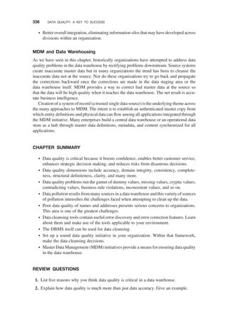 † Better overall integration, eliminating information silos that may have developed across
divisions within an organization.
MDM and Data Warehousing
As we have seen in this chapter, historically organizations have attempted to address data
quality problems in the data warehouse by rectifying problems downstream. Source systems
create inaccurate master data but in many organizations the trend has been to cleanse the
inaccurate data not at the source. Nor do these organizations try to go back and propagate
the corrections backward once the corrections are made in the data staging area or the
data warehouse itself. MDM provides a way to correct bad master data at the source so
that the data will be high quality when it reaches the data warehouse. The net result is accu-
rate business intelligence.
Creation of a system of record (a trusted single data source) is the underlying theme across
the many approaches to MDM. The intent is to establish an authenticated master copy from
which entity deﬁnitions and physical data can ﬂow among all applications integrated through
the MDM initiative. Many enterprises build a central data warehouse or an operational data
store as a hub through master data deﬁnitions, metadata, and content synchronized for all
applications.
CHAPTER SUMMARY
† Data quality is critical because it boosts conﬁdence, enables better customer service,
enhances strategic decision making, and reduces risks from disastrous decisions.
† Data quality dimensions include accuracy, domain integrity, consistency, complete-
ness, structural deﬁniteness, clarity, and many more.
† Data quality problems run the gamut of dummy values, missing values, cryptic values,
contradicting values, business rule violations, inconsistent values, and so on.
† Data pollution results from many sources in a data warehouse and this variety of sources
of pollution intensiﬁes the challenges faced when attempting to clean up the data.
† Poor data quality of names and addresses presents serious concerns to organizations.
This area is one of the greatest challenges.
† Data cleansing tools contain useful error discovery and error correction features. Learn
about them and make use of the tools applicable to your environment.
† The DBMS itself can be used for data cleansing.
† Set up a sound data quality initiative in your organization. Within that framework,
make the data cleansing decisions.
† Master Data Management (MDM) initiatives provide a means for ensuring data quality
in the data warehouse.
REVIEW QUESTIONS
1. List ﬁve reasons why you think data quality is critical in a data warehouse.
2. Explain how data quality is much more than just data accuracy. Give an example.
336 DATA QUALITY: A KEY TO SUCCESS
 