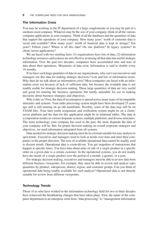 The Information Crisis
You may be working in the IT department of a large conglomerate or you may be part of a
medium-sized company. Whatever may be the size of your company, think of all the various
computer applications in your company. Think of all the databases and the quantities of data
that support the operations of your company. How many years’ worth of customer data is
saved and available? How many years’ worth of ﬁnancial data is kept in storage? Ten
years? Fifteen years? Where is all this data? On one platform? In legacy systems? In
client/server applications?
We are faced with two startling facts: (1) organizations have lots of data, (2) information
technology resources and systems are not effective at turning all that data into useful strategic
information. Over the past two decades, companies have accumulated tons and tons of
data about their operations. Mountains of data exist. Information is said to double every
18 months.
If we have such huge quantities of data in our organizations, why can’t our executives and
managers use this data for making strategic decisions? Lots and lots of information exists.
Why then do we talk about an information crisis? Most companies are faced with an infor-
mation crisis not because of lack of sufﬁcient data, but because the available data is not
readily usable for strategic decision making. These large quantities of data are very useful
and good for running the business operations but hardly amenable for use in making
decisions about business strategies and objectives.
Why is this so? First, the data of an enterprise is spread across many types of incompatible
structures and systems. Your order processing system might have been developed 25 years
ago and is still running on an old mainframe. Possibly, some of the data may still be on
VSAM ﬁles. Your later credit assignment and veriﬁcation system might be on a client/
server platform and the data for this application might be in relational tables. The data in
a corporation resides in various disparate systems, multiple platforms, and diverse structures.
The more technology your company has used in the past, the more disparate the data of
your company will be. But, for proper decision making on overall corporate strategies and
objectives, we need information integrated from all systems.
Data needed for strategic decision making must be in a format suitable for easy analysis to
spot trends. Executives and managers need to look at trends over time and steer their com-
panies in the proper direction. The tons of available operational data cannot be readily used
to discern trends. Operational data is event-driven. You get snapshots of transactions that
happen at speciﬁc times. You have data about units of sale of a single product in a speciﬁc
order on a given date to a certain customer. In the operational systems, you do not readily
have the trends of a single product over the period of a month, a quarter, or a year.
For strategic decision making, executives and managers must be able to review data from
different business viewpoints. For example, they must be able to review and analyze sales
quantities by product, salesperson, district, region, and customer groups. Can you think of
operational data being readily available for such analysis? Operational data is not directly
suitable for review from different viewpoints.
Technology Trends
Those of us who have worked in the information technology ﬁeld for two or three decades
have witnessed the breathtaking changes that have taken place. First, the name of the com-
puter department in an enterprise went from “data processing” to “management information
6 THE COMPELLING NEED FOR DATA WAREHOUSING
 