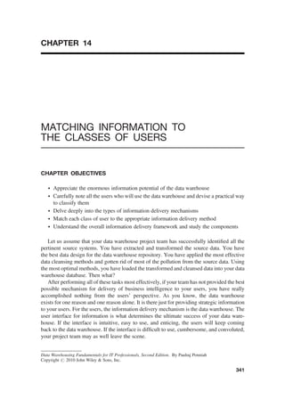 CHAPTER 14
MATCHING INFORMATION TO
THE CLASSES OF USERS
CHAPTER OBJECTIVES
† Appreciate the enormous information potential of the data warehouse
† Carefully note all the users who will use the data warehouse and devise a practical way
to classify them
† Delve deeply into the types of information delivery mechanisms
† Match each class of user to the appropriate information delivery method
† Understand the overall information delivery framework and study the components
Let us assume that your data warehouse project team has successfully identiﬁed all the
pertinent source systems. You have extracted and transformed the source data. You have
the best data design for the data warehouse repository. You have applied the most effective
data cleansing methods and gotten rid of most of the pollution from the source data. Using
the most optimal methods, you have loaded the transformed and cleansed data into your data
warehouse database. Then what?
After performing all of these tasks most effectively, if your team has not provided the best
possible mechanism for delivery of business intelligence to your users, you have really
accomplished nothing from the users’ perspective. As you know, the data warehouse
exists for one reason and one reason alone. It is there just for providing strategic information
to your users. For the users, the information delivery mechanism is the data warehouse. The
user interface for information is what determines the ultimate success of your data ware-
house. If the interface is intuitive, easy to use, and enticing, the users will keep coming
back to the data warehouse. If the interface is difﬁcult to use, cumbersome, and convoluted,
your project team may as well leave the scene.
Data Warehousing Fundamentals for IT Professionals, Second Edition. By Paulraj Ponniah
Copyright # 2010 John Wiley  Sons, Inc.
341
 