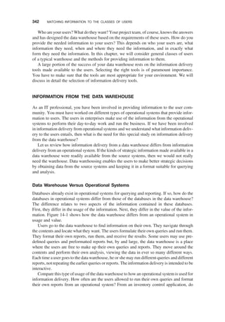 Who are your users? What do they want? Your project team, of course, knows the answers
and has designed the data warehouse based on the requirements of these users. How do you
provide the needed information to your users? This depends on who your users are, what
information they need, when and where they need the information, and in exactly what
form they need the information. In this chapter, we will consider general classes of users
of a typical warehouse and the methods for providing information to them.
A large portion of the success of your data warehouse rests on the information delivery
tools made available to the users. Selecting the right tools is of paramount importance.
You have to make sure that the tools are most appropriate for your environment. We will
discuss in detail the selection of information delivery tools.
INFORMATION FROM THE DATA WAREHOUSE
As an IT professional, you have been involved in providing information to the user com-
munity. You must have worked on different types of operational systems that provide infor-
mation to users. The users in enterprises make use of the information from the operational
systems to perform their day-to-day work and run the business. If we have been involved
in information delivery from operational systems and we understand what information deliv-
ery to the users entails, then what is the need for this special study on information delivery
from the data warehouse?
Let us review how information delivery from a data warehouse differs from information
delivery from an operational system. If the kinds of strategic information made available in a
data warehouse were readily available from the source systems, then we would not really
need the warehouse. Data warehousing enables the users to make better strategic decisions
by obtaining data from the source systems and keeping it in a format suitable for querying
and analysis.
Data Warehouse Versus Operational Systems
Databases already exist in operational systems for querying and reporting. If so, how do the
databases in operational systems differ from those of the databases in the data warehouse?
The difference relates to two aspects of the information contained in these databases.
First, they differ in the usage of the information. Next, they differ in the value of the infor-
mation. Figure 14-1 shows how the data warehouse differs from an operational system in
usage and value.
Users go to the data warehouse to ﬁnd information on their own. They navigate through
the contents and locate what they want. The users formulate their own queries and run them.
They format their own reports, run them, and receive the results. Some users may use pre-
deﬁned queries and preformatted reports but, by and large, the data warehouse is a place
where the users are free to make up their own queries and reports. They move around the
contents and perform their own analysis, viewing the data in ever so many different ways.
Each time a user goes to the data warehouse, he or she may run different queries and different
reports, not repeating the earlier queries or reports. The information delivery is intended to be
interactive.
Compare this type of usage of the data warehouse to how an operational system is used for
information delivery. How often are the users allowed to run their own queries and format
their own reports from an operational system? From an inventory control application, do
342 MATCHING INFORMATION TO THE CLASSES OF USERS
 