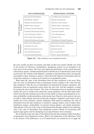 the users usually run their own queries and make up their own reports? Hardly ever. First
of all, because of efﬁciency considerations, operational systems are not designed to let
users loose on the systems. The users may impact the performance of the system adversely
with runaway queries. Another important point is that the users of operational systems do not
exactly know the contents of the databases; metadata or data dictionary entries are typically
unavailable to them. Interactive analysis, which forms the bedrock of information delivery
in the data warehouse, is almost never present in an operational system.
What about the value of the information from the data warehouse to the users? How
does the value of information from an operational system compare to the value from the
data warehouse? Take the case of information for analyzing the business operations. The
information from an operational system shows the users how well the enterprise is doing
for running the day-to-day business. The value of information from an operational system
enables the users to monitor and control the current operations. On the other hand, infor-
mation from the data warehouse gives the users the ability to analyze growth patterns in rev-
enue, proﬁtability, market penetration, and customer base. Based on such analysis, the users
are able to make strategic decisions to keep the enterprise competitive and sound. Look at
another area of the enterprise, namely, marketing. With regard to marketing, the value of
information from the data warehouse is oriented to strategic matters such as market share,
distribution strategy, predictability of customer buying patterns, and market penetration.
Although this is the case of the value of information from the data warehouse for marketing,
what is the value of information from operational systems? Mostly for monitoring sales
against target quotas and for attempting to get repeat business from customers.
We see that the usage and value of information from the data warehouse differ from those
of information from operational systems. What is the implication of the differences? First
of all, because of the differences, as an IT professional, you should not try to apply the
Revenue Growth Pattern
Profitability Analysis
Market Growth Directions
Market Share Analysis
Customer Growth Potential
Corporate Purchasing Strategy
Asset Utilization Analysis
New Product Development
Product Distribution Strategy
Cost/Revenue Calculations
Margin Calculations
Returns on Investment
Market Share Calculations
Customer Lifetime Values
Accounts Payable
Asset Management
Product Costs
Distribution Channel Expenses
Self-service Information
Ad queries by users
Report generation by users
Also predefined queries
Also preformatted reports
DATA WAREHOUSE OPERATIONAL SYSTEMS
Value
of
Informatio
n
-
Examples
How
used
for
Informatio
n
Information through applications
Online GUI screens
Standard reports
Very limited queries
Ad hoc reports through IT
Figure 14-1 Data warehouse versus operational systems.
INFORMATION FROM THE DATA WAREHOUSE 343
 
