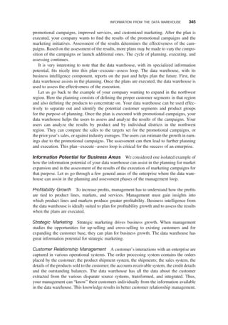 promotional campaigns, improved services, and customized marketing. After the plan is
executed, your company wants to ﬁnd the results of the promotional campaigns and the
marketing initiatives. Assessment of the results determines the effectiveness of the cam-
paigns. Based on the assessment of the results, more plans may be made to vary the compo-
sition of the campaigns or launch additional ones. The cycle of planning, executing, and
assessing continues.
It is very interesting to note that the data warehouse, with its specialized information
potential, ﬁts nicely into this plan–execute–assess loop. The data warehouse, with its
business intelligence component, reports on the past and helps plan the future. First, the
data warehouse assists in the planning. Once the plans are executed, the data warehouse is
used to assess the effectiveness of the execution.
Let us go back to the example of your company wanting to expand in the northwest
region. Here the planning consists of deﬁning the proper customer segments in that region
and also deﬁning the products to concentrate on. Your data warehouse can be used effec-
tively to separate out and identify the potential customer segments and product groups
for the purpose of planning. Once the plan is executed with promotional campaigns, your
data warehouse helps the users to assess and analyze the results of the campaigns. Your
users can analyze the results by product and by individual districts in the northwest
region. They can compare the sales to the targets set for the promotional campaigns, or
the prior year’s sales, or against industry averages. The users can estimate the growth in earn-
ings due to the promotional campaigns. The assessment can then lead to further planning
and execution. This plan–execute–assess loop is critical for the success of an enterprise.
Information Potential for Business Areas We considered one isolated example of
how the information potential of your data warehouse can assist in the planning for market
expansion and in the assessment of the results of the execution of marketing campaigns for
that purpose. Let us go through a few general areas of the enterprise where the data ware-
house can assist in the planning and assessment phases of the management loop.
Proﬁtability Growth To increase proﬁts, management has to understand how the proﬁts
are tied to product lines, markets, and services. Management must gain insights into
which product lines and markets produce greater proﬁtability. Business intelligence from
the data warehouse is ideally suited to plan for proﬁtability growth and to assess the results
when the plans are executed.
Strategic Marketing Strategic marketing drives business growth. When management
studies the opportunities for up-selling and cross-selling to existing customers and for
expanding the customer base, they can plan for business growth. The data warehouse has
great information potential for strategic marketing.
Customer Relationship Management A customer’s interactions with an enterprise are
captured in various operational systems. The order processing system contains the orders
placed by the customer; the product shipment system, the shipments; the sales system, the
details of the products sold to the customer; the accounts receivable system, the credit details
and the outstanding balances. The data warehouse has all the data about the customer
extracted from the various disparate source systems, transformed, and integrated. Thus,
your management can “know” their customers individually from the information available
in the data warehouse. This knowledge results in better customer relationship management.
INFORMATION FROM THE DATA WAREHOUSE 345
 
