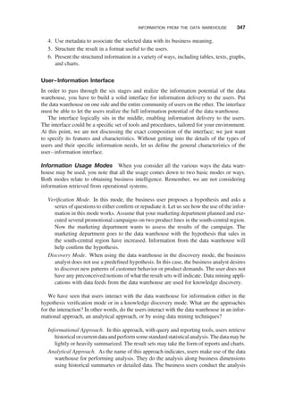 4. Use metadata to associate the selected data with its business meaning.
5. Structure the result in a format useful to the users.
6. Present the structured information in a variety of ways, including tables, texts, graphs,
and charts.
User–Information Interface
In order to pass through the six stages and realize the information potential of the data
warehouse, you have to build a solid interface for information delivery to the users. Put
the data warehouse on one side and the entire community of users on the other. The interface
must be able to let the users realize the full information potential of the data warehouse.
The interface logically sits in the middle, enabling information delivery to the users.
The interface could be a speciﬁc set of tools and procedures, tailored for your environment.
At this point, we are not discussing the exact composition of the interface; we just want
to specify its features and characteristics. Without getting into the details of the types of
users and their speciﬁc information needs, let us deﬁne the general characteristics of the
user–information interface.
Information Usage Modes When you consider all the various ways the data ware-
house may be used, you note that all the usage comes down to two basic modes or ways.
Both modes relate to obtaining business intelligence. Remember, we are not considering
information retrieved from operational systems.
Veriﬁcation Mode. In this mode, the business user proposes a hypothesis and asks a
series of questions to either conﬁrm or repudiate it. Let us see how the use of the infor-
mation in this mode works. Assume that your marketing department planned and exe-
cuted several promotional campaigns on two product lines in the south-central region.
Now the marketing department wants to assess the results of the campaign. The
marketing department goes to the data warehouse with the hypothesis that sales in
the south-central region have increased. Information from the data warehouse will
help conﬁrm the hypothesis.
Discovery Mode. When using the data warehouse in the discovery mode, the business
analyst does not use a predeﬁned hypothesis. In this case, the business analyst desires
to discover new patterns of customer behavior or product demands. The user does not
have any preconceived notions of what the result sets will indicate. Data mining appli-
cations with data feeds from the data warehouse are used for knowledge discovery.
We have seen that users interact with the data warehouse for information either in the
hypothesis veriﬁcation mode or in a knowledge discovery mode. What are the approaches
for the interaction? In other words, do the users interact with the data warehouse in an infor-
mational approach, an analytical approach, or by using data mining techniques?
Informational Approach. In this approach, with query and reporting tools, users retrieve
historicalorcurrentdataandperformsomestandardstatisticalanalysis.Thedatamaybe
lightly or heavily summarized. The result sets may take the form of reports and charts.
Analytical Approach. As the name of this approach indicates, users make use of the data
warehouse for performing analysis. They do the analysis along business dimensions
using historical summaries or detailed data. The business users conduct the analysis
INFORMATION FROM THE DATA WAREHOUSE 347
 