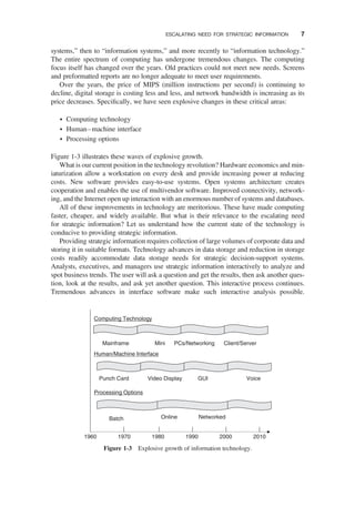 systems,” then to “information systems,” and more recently to “information technology.”
The entire spectrum of computing has undergone tremendous changes. The computing
focus itself has changed over the years. Old practices could not meet new needs. Screens
and preformatted reports are no longer adequate to meet user requirements.
Over the years, the price of MIPS (million instructions per second) is continuing to
decline, digital storage is costing less and less, and network bandwidth is increasing as its
price decreases. Speciﬁcally, we have seen explosive changes in these critical areas:
† Computing technology
† Human–machine interface
† Processing options
Figure 1-3 illustrates these waves of explosive growth.
What is our current position in the technology revolution? Hardware economics and min-
iaturization allow a workstation on every desk and provide increasing power at reducing
costs. New software provides easy-to-use systems. Open systems architecture creates
cooperation and enables the use of multivendor software. Improved connectivity, network-
ing, and the Internet open up interaction with an enormous number of systems and databases.
All of these improvements in technology are meritorious. These have made computing
faster, cheaper, and widely available. But what is their relevance to the escalating need
for strategic information? Let us understand how the current state of the technology is
conducive to providing strategic information.
Providing strategic information requires collection of large volumes of corporate data and
storing it in suitable formats. Technology advances in data storage and reduction in storage
costs readily accommodate data storage needs for strategic decision-support systems.
Analysts, executives, and managers use strategic information interactively to analyze and
spot business trends. The user will ask a question and get the results, then ask another ques-
tion, look at the results, and ask yet another question. This interactive process continues.
Tremendous advances in interface software make such interactive analysis possible.
1960 1970 1980 1990 2000 2010
Computing Technology
Processing Options
Human/Machine Interface
Mainframe Mini PCs/Networking Client/Server
Voice
GUI
Punch Card Video Display
Batch Online Networked
Figure 1-3 Explosive growth of information technology.
ESCALATING NEED FOR STRATEGIC INFORMATION 7
 