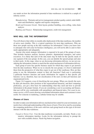 our minds on how the information potential of data warehouses is realized in a sample of
industry sectors.
Manufacturing: Warranty and service management, product quality control, order fulﬁll-
ment and distribution, supplier and logistics integration.
Retail and Consumer Goods: Store layout, product bundling, cross-selling, value chain
analysis.
Banking and Finance: Relationship management, credit risk management.
WHO WILL USE THE INFORMATION?
You will observe that within six months after deployment of the data warehouse, the number
of active users doubles. This is a typical experience for most data warehouses. Who are
these new people arriving at the data warehouse for information? Unless you know how
to anticipate who will come for business intelligence, you will not be able to cater to their
needs appropriately and adequately.
Anyone who needs strategic information is expected to be part of the groups of users.
That includes business analysts, business planners, departmental managers, and senior
executives. It is likely that each of the data marts may be built for the speciﬁc needs of
one segment of the user groups. In this case, you can identify the special groups and cater
to their needs. At this stage, when we are discussing information delivery, we are not con-
sidering the information content so much but the actual mechanism of information delivery.
Each group of users has speciﬁc business needs for which they expect to get answers
from the data warehouse. When we try to classify the user groups, it is best to understand
them from the perspective of what they expect to get out of the warehouse. How are they
going to use the information content in their job functions? Each user is performing
a particular business function and needs information for support in that speciﬁc job
function. Let us, therefore, base our classiﬁcation of the users on their job functions and
organizational levels.
Figure 14-4 suggests a way of classifying the user groups. When you classify the users
by their job functions, their positions in the organizational hierarchy, and their computing
proﬁciency, you get a ﬁrm basis for understanding what they need and how to provide
information in the proper formats. If you are considering a user in accounting and ﬁnance,
that user will be very comfortable with spreadsheets and ﬁnancial ratios. For a user in cus-
tomer service, a GUI screen showing consolidated information about each customer is most
useful. For someone in marketing, a tabular format may be suitable.
Classes of Users
In order to make your information delivery mechanism best suited for your environment, you
need to have a thorough understanding of the classes of users: First, let us start by associating
the computing proﬁciency of the users with how each group based on this type of division
interacts with the data warehouse.
Casual or Novice User. Uses the data warehouse occasionally, not daily. Needs a very
intuitive information interface. Looks for the information delivery to prompt the
user with available choices. Needs big button navigation.
WHO WILL USE THE INFORMATION? 349
 