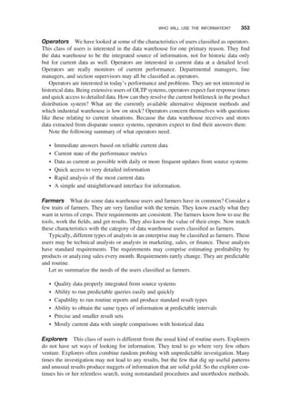Operators We have looked at some of the characteristics of users classiﬁed as operators.
This class of users is interested in the data warehouse for one primary reason. They ﬁnd
the data warehouse to be the integrated source of information, not for historic data only
but for current data as well. Operators are interested in current data at a detailed level.
Operators are really monitors of current performance. Departmental managers, line
managers, and section supervisors may all be classiﬁed as operators.
Operators are interested in today’s performance and problems. They are not interested in
historical data. Being extensive users of OLTP systems, operators expect fast response times
and quick access to detailed data. How can they resolve the current bottleneck in the product
distribution system? What are the currently available alternative shipment methods and
which industrial warehouse is low on stock? Operators concern themselves with questions
like these relating to current situations. Because the data warehouse receives and stores
data extracted from disparate source systems, operators expect to ﬁnd their answers there.
Note the following summary of what operators need.
† Immediate answers based on reliable current data
† Current state of the performance metrics
† Data as current as possible with daily or more frequent updates from source systems
† Quick access to very detailed information
† Rapid analysis of the most current data
† A simple and straightforward interface for information.
Farmers What do some data warehouse users and farmers have in common? Consider a
few traits of farmers. They are very familiar with the terrain. They know exactly what they
want in terms of crops. Their requirements are consistent. The farmers know how to use the
tools, work the ﬁelds, and get results. They also know the value of their crops. Now match
these characteristics with the category of data warehouse users classiﬁed as farmers.
Typically, different types of analysts in an enterprise may be classiﬁed as farmers. These
users may be technical analysts or analysts in marketing, sales, or ﬁnance. These analysts
have standard requirements. The requirements may comprise estimating proﬁtability by
products or analyzing sales every month. Requirements rarely change. They are predictable
and routine.
Let us summarize the needs of the users classiﬁed as farmers.
† Quality data properly integrated from source systems
† Ability to run predictable queries easily and quickly
† Capability to run routine reports and produce standard result types
† Ability to obtain the same types of information at predictable intervals
† Precise and smaller result sets
† Mostly current data with simple comparisons with historical data
Explorers This class of users is different from the usual kind of routine users. Explorers
do not have set ways of looking for information. They tend to go where very few others
venture. Explorers often combine random probing with unpredictable investigation. Many
times the investigation may not lead to any results, but the few that dig up useful patterns
and unusual results produce nuggets of information that are solid gold. So the explorer con-
tinues his or her relentless search, using nonstandard procedures and unorthodox methods.
WHO WILL USE THE INFORMATION? 353
 