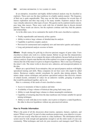 In an enterprise, researchers and highly skilled technical analysts may be classiﬁed as
explorers. These users use the data warehouse in a highly random manner. The frequency
of their use is quite unpredictable. They may use the data warehouse for several days of
intense exploration and then stop using it for many months. Explorers analyze data in
ways virtually unknown to other types of users. The queries run by explorers tend to encom-
pass large data masses. These users work with lots of detailed data to discern desired
patterns. These results are elusive, but the explorers continue until they ﬁnd the patterns
and relationships.
As in the other cases, let us summarize the needs of the users classiﬁed as explorers.
† Totally unpredictable and intensely ad hoc queries
† Ability to retrieve large volumes of detailed data for analysis
† Capability to perform complex analysis
† Provision for unstructured and completely new and innovative queries and analysis
† Long and protracted analysis sessions in bursts
Miners People mining for gold dig to discover precious nuggets of great value. Users
classiﬁed as miners also work in a similar manner. Before we get into the characteristics
and needs of the miners, let us compare the miners with explorers, because both are involved
in heavy analysis. Experts state that the role of the explorer is to create or suggest hypotheses,
whereas the role of the miner is to prove or disprove hypotheses. This is one way of looking at
the miner’s role. The miner works to discover new, unknown, and unsuspected patterns in
the data.
Miners are a special breed. In an enterprise, they are special purpose analysts with highly
specialized training and skills. Many companies do not have users who might be called
miners. Businesses employ outside consultants for speciﬁc data mining projects. Data
miners adopt various techniques and perform specialized analysis that discovers clusters
of related records, estimation of values for an unknown variable, grouping of products
that would be purchased together, and so on.
Here is a summary of the needs of users classiﬁed as miners:
† Access to mountains of data to analyze and mine
† Availability of large volumes of historical data going back many years
† Ability to wade through large volumes to obtain meaningful correlations
† Capability of extracting data from the data warehouse into formats suitable for special
mining techniques
† Ability to work with data in two modes: one to prove or disprove a stated hypothesis,
the other to discover hypotheses without any preconceived notions
How to Provide Information
What is the point of all this discussion about tourists, operators, farmers, explorers, and
miners? What is our goal? As part of a data warehouse project team, your objective is to pro-
vide each user exactly what that user needs in a data warehouse. The information delivery
system must be wide enough and appropriate enough to suit the entire needs of your user
community. What techniques and tools do your executives and managers need? How do
354 MATCHING INFORMATION TO THE CLASSES OF USERS
 
