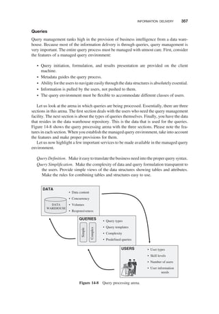Queries
Query management ranks high in the provision of business intelligence from a data ware-
house. Because most of the information delivery is through queries, query management is
very important. The entire query process must be managed with utmost care. First, consider
the features of a managed query environment:
† Query initiation, formulation, and results presentation are provided on the client
machine.
† Metadata guides the query process.
† Ability for the users to navigate easily through the data structures is absolutely essential.
† Information is pulled by the users, not pushed to them.
† The query environment must be ﬂexible to accommodate different classes of users.
Let us look at the arena in which queries are being processed. Essentially, there are three
sections in this arena. The ﬁrst section deals with the users who need the query management
facility. The next section is about the types of queries themselves. Finally, you have the data
that resides in the data warehouse repository. This is the data that is used for the queries.
Figure 14-8 shows the query processing arena with the three sections. Please note the fea-
tures in each section. When you establish the managed query environment, take into account
the features and make proper provisions for them.
Let us now highlight a few important services to be made available in the managed query
environment.
Query Deﬁnition. Make it easy to translate the business need into the proper querysyntax.
Query Simpliﬁcation. Make the complexity of data and query formulation transparent to
the users. Provide simple views of the data structures showing tables and attributes.
Make the rules for combining tables and structures easy to use.
DATA
QUERIES
USERS
DATA
WAREHOUSE
Simple
Complex
• User types
• Skill levels
• Number of users
• User information
needs
• Query types
• Query templates
• Complexity
• Predefined queries
• Data content
• Concurrency
• Volumes
• Responsiveness
Figure 14-8 Query processing arena.
INFORMATION DELIVERY 357
 