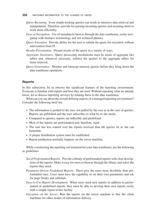 Query Recasting. Even simple-looking queries can result in intensive data retrieval and
manipulation. Therefore, provide for parsing incoming queries and recasting them to
work more efﬁciently.
Ease of Navigation. Use of metadata to browse through the data warehouse, easily navi-
gating with business terminology and not technical phrases.
Query Execution. Provide ability for the user to submit the query for execution without
intervention from IT.
Results Presentation. Present results of the query in a variety of ways.
Aggregate Awareness. Query processing mechanisms must be aware of aggregate fact
tables and, whenever necessary, redirect the queries to the aggregate tables for
faster retrieval.
Query Governance. Monitor and intercept runaway queries before they bring down the
data warehouse operations.
Reports
In this subsection, let us observe the signiﬁcant features of the reporting environment.
Everyone is familiar with reports and how they are used. Without repeating what we already
know, let us discuss reporting services by relating these to the data warehouse.
What can you say about the overall deﬁning aspects of a managed reporting environment?
Consider the following brief list.
† The information is pushed to the user, not pulled by the user as in the case of queries.
Reports are published and the user subscribes to what he or she needs.
† Compared to queries, reports are inﬂexible and predeﬁned.
† Most of the reports are preformatted and, therefore, rigid.
† The user has less control over the reports received than the queries he or she can
formulate.
† A proper distribution system must be established.
† Report production normally happens on the server machine.
While constructing the reporting environment for your data warehouse, use the following
as guidelines:
Set of Preformatted Reports. Provide a library of preformatted reports with clear descrip-
tions of the reports. Make it easy for users to browse through the library and select the
reports they need.
Parameter-Driven Predeﬁned Reports. These give the users more ﬂexibility than pre-
formatted ones. Users must have the capability to set their own parameters and ask
for page breaks and subtotals.
Easy-to-Use Report Development. When users need new reports in addition to prefor-
matted or predeﬁned reports, they must be able to develop their own reports easily
with a simple report-writer facility.
Execution on the Server. Run the reports on the server machine to free the client
machines for other modes of information delivery.
358 MATCHING INFORMATION TO THE CLASSES OF USERS
 