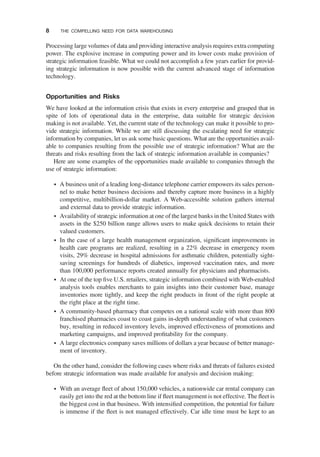 Processing large volumes of data and providing interactive analysis requires extra computing
power. The explosive increase in computing power and its lower costs make provision of
strategic information feasible. What we could not accomplish a few years earlier for provid-
ing strategic information is now possible with the current advanced stage of information
technology.
Opportunities and Risks
We have looked at the information crisis that exists in every enterprise and grasped that in
spite of lots of operational data in the enterprise, data suitable for strategic decision
making is not available. Yet, the current state of the technology can make it possible to pro-
vide strategic information. While we are still discussing the escalating need for strategic
information by companies, let us ask some basic questions. What are the opportunities avail-
able to companies resulting from the possible use of strategic information? What are the
threats and risks resulting from the lack of strategic information available in companies?
Here are some examples of the opportunities made available to companies through the
use of strategic information:
† A business unit of a leading long-distance telephone carrier empowers its sales person-
nel to make better business decisions and thereby capture more business in a highly
competitive, multibillion-dollar market. A Web-accessible solution gathers internal
and external data to provide strategic information.
† Availability of strategic information at one of the largest banks in the United States with
assets in the $250 billion range allows users to make quick decisions to retain their
valued customers.
† In the case of a large health management organization, signiﬁcant improvements in
health care programs are realized, resulting in a 22% decrease in emergency room
visits, 29% decrease in hospital admissions for asthmatic children, potentially sight-
saving screenings for hundreds of diabetics, improved vaccination rates, and more
than 100,000 performance reports created annually for physicians and pharmacists.
† At one of the top ﬁve U.S. retailers, strategic information combined with Web-enabled
analysis tools enables merchants to gain insights into their customer base, manage
inventories more tightly, and keep the right products in front of the right people at
the right place at the right time.
† A community-based pharmacy that competes on a national scale with more than 800
franchised pharmacies coast to coast gains in-depth understanding of what customers
buy, resulting in reduced inventory levels, improved effectiveness of promotions and
marketing campaigns, and improved proﬁtability for the company.
† A large electronics company saves millions of dollars a year because of better manage-
ment of inventory.
On the other hand, consider the following cases where risks and threats of failures existed
before strategic information was made available for analysis and decision making:
† With an average ﬂeet of about 150,000 vehicles, a nationwide car rental company can
easily get into the red at the bottom line if ﬂeet management is not effective. The ﬂeet is
the biggest cost in that business. With intensiﬁed competition, the potential for failure
is immense if the ﬂeet is not managed effectively. Car idle time must be kept to an
8 THE COMPELLING NEED FOR DATA WAREHOUSING
 