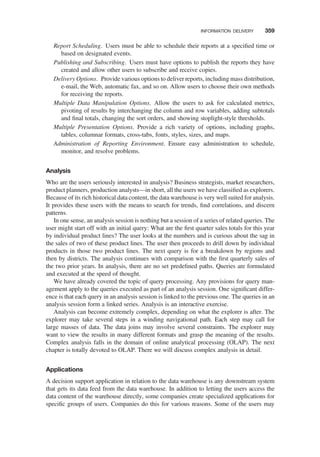 Report Scheduling. Users must be able to schedule their reports at a speciﬁed time or
based on designated events.
Publishing and Subscribing. Users must have options to publish the reports they have
created and allow other users to subscribe and receive copies.
Delivery Options. Provide various options to deliver reports, including mass distribution,
e-mail, the Web, automatic fax, and so on. Allow users to choose their own methods
for receiving the reports.
Multiple Data Manipulation Options. Allow the users to ask for calculated metrics,
pivoting of results by interchanging the column and row variables, adding subtotals
and ﬁnal totals, changing the sort orders, and showing stoplight-style thresholds.
Multiple Presentation Options. Provide a rich variety of options, including graphs,
tables, columnar formats, cross-tabs, fonts, styles, sizes, and maps.
Administration of Reporting Environment. Ensure easy administration to schedule,
monitor, and resolve problems.
Analysis
Who are the users seriously interested in analysis? Business strategists, market researchers,
product planners, production analysts—in short, all the users we have classiﬁed as explorers.
Because of its rich historical data content, the data warehouse is very well suited for analysis.
It provides these users with the means to search for trends, ﬁnd correlations, and discern
patterns.
In one sense, an analysis session is nothing but a session of a series of related queries. The
user might start off with an initial query: What are the ﬁrst quarter sales totals for this year
by individual product lines? The user looks at the numbers and is curious about the sag in
the sales of two of these product lines. The user then proceeds to drill down by individual
products in those two product lines. The next query is for a breakdown by regions and
then by districts. The analysis continues with comparison with the ﬁrst quarterly sales of
the two prior years. In analysis, there are no set predeﬁned paths. Queries are formulated
and executed at the speed of thought.
We have already covered the topic of query processing. Any provisions for query man-
agement apply to the queries executed as part of an analysis session. One signiﬁcant differ-
ence is that each query in an analysis session is linked to the previous one. The queries in an
analysis session form a linked series. Analysis is an interactive exercise.
Analysis can become extremely complex, depending on what the explorer is after. The
explorer may take several steps in a winding navigational path. Each step may call for
large masses of data. The data joins may involve several constraints. The explorer may
want to view the results in many different formats and grasp the meaning of the results.
Complex analysis falls in the domain of online analytical processing (OLAP). The next
chapter is totally devoted to OLAP. There we will discuss complex analysis in detail.
Applications
A decision support application in relation to the data warehouse is any downstream system
that gets its data feed from the data warehouse. In addition to letting the users access the
data content of the warehouse directly, some companies create specialized applications for
speciﬁc groups of users. Companies do this for various reasons. Some of the users may
INFORMATION DELIVERY 359
 