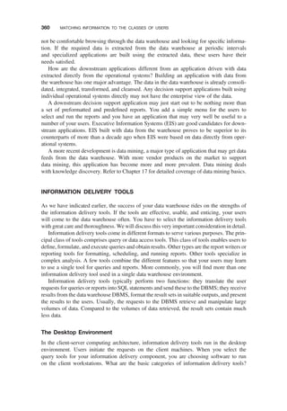 not be comfortable browsing through the data warehouse and looking for speciﬁc informa-
tion. If the required data is extracted from the data warehouse at periodic intervals
and specialized applications are built using the extracted data, these users have their
needs satisﬁed.
How are the downstream applications different from an application driven with data
extracted directly from the operational systems? Building an application with data from
the warehouse has one major advantage. The data in the data warehouse is already consoli-
dated, integrated, transformed, and cleansed. Any decision support applications built using
individual operational systems directly may not have the enterprise view of the data.
A downstream decision support application may just start out to be nothing more than
a set of preformatted and predeﬁned reports. You add a simple menu for the users to
select and run the reports and you have an application that may very well be useful to a
number of your users. Executive Information Systems (EIS) are good candidates for down-
stream applications. EIS built with data from the warehouse proves to be superior to its
counterparts of more than a decade ago when EIS were based on data directly from oper-
ational systems.
A more recent development is data mining, a major type of application that may get data
feeds from the data warehouse. With more vendor products on the market to support
data mining, this application has become more and more prevalent. Data mining deals
with knowledge discovery. Refer to Chapter 17 for detailed coverage of data mining basics.
INFORMATION DELIVERY TOOLS
As we have indicated earlier, the success of your data warehouse rides on the strengths of
the information delivery tools. If the tools are effective, usable, and enticing, your users
will come to the data warehouse often. You have to select the information delivery tools
with great care and thoroughness. We will discuss this very important consideration in detail.
Information delivery tools come in different formats to serve various purposes. The prin-
cipal class of tools comprises query or data access tools. This class of tools enables users to
deﬁne, formulate, and execute queries and obtain results. Other types are the report writers or
reporting tools for formatting, scheduling, and running reports. Other tools specialize in
complex analysis. A few tools combine the different features so that your users may learn
to use a single tool for queries and reports. More commonly, you will ﬁnd more than one
information delivery tool used in a single data warehouse environment.
Information delivery tools typically perform two functions: they translate the user
requests for queries or reports into SQL statements and send these to the DBMS; they receive
results from the data warehouse DBMS, format the result sets in suitable outputs, and present
the results to the users. Usually, the requests to the DBMS retrieve and manipulate large
volumes of data. Compared to the volumes of data retrieved, the result sets contain much
less data.
The Desktop Environment
In the client-server computing architecture, information delivery tools run in the desktop
environment. Users initiate the requests on the client machines. When you select the
query tools for your information delivery component, you are choosing software to run
on the client workstations. What are the basic categories of information delivery tools?
360 MATCHING INFORMATION TO THE CLASSES OF USERS
 