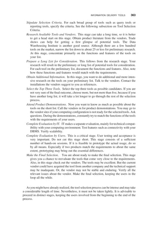 Stipulate Selection Criteria. For each broad group of tools such as query tools or
reporting tools, specify the criteria. See the following subsection on Tool Selection
Criteria.
Research Available Tools and Vendors. This stage can take a long time, so it is better
to get a head start on this stage. Obtain product literature from the vendors. Trade
shows can help for getting a ﬁrst glimpse of potential tools. The Data
Warehousing Institute is another good source. Although there are a few hundred
tools on the market, narrow the list down to about 25 or less for preliminary research.
At this stage, concentrate primarily on the functions and features of the tools on
your list.
Prepare a Long List for Consideration. This follows from the research stage. Your
research will result in the preliminary or long list of potential tools for consideration.
For each tool on the preliminary list, document the functions and features. Also, note
how these functions and features would match with the requirements.
Obtain Additional Information. In this stage, you want to do additional and more inten-
sive research on the tools on your preliminary list. Talk to the vendors. Contact the
installations the vendors suggest to you as references.
Select the Top Three Tools. Select the top three tools as possible candidates. If you are
not very sure of the ﬁnal outcome, choose more, but not more than ﬁve, because if you
have another long list, it will take a lot longer to go through the rest of the selection
process.
Attend Product Demonstrations. Now you want to know as much as possible about the
tools on the short list. Call the vendors in for product demonstrations. You may go to
the vendor sites if your computing conﬁguration is not ready for the selected tools. Ask
questions. During the demonstrations, constantly try to match the functions of the tools
with the requirements of your users.
Complete Evaluation by IT. IT makes a separate evaluation, mainly for technical compat-
ibility with your computing environment. Test features such as connectivity with your
DBMS. Verify scalability.
Complete Evaluation by Users. This is a critical stage. User testing and acceptance is
very important. Do not cut this stage short. This stage consists of a sufﬁcient
number of hands-on sessions. If it is feasible to prototype the actual usage, do so
by all means. Especially if two products match the requirements to about the same
extent, prototyping may bring out the essential differences.
Make the Final Selection. You are about ready to make the ﬁnal selection. This stage
gives you a chance to reevaluate the tools that come very close to the requirements.
Also, in this stage check out the vendors. The tools may be excellent. But the current
vendor could have acquired the tool from another company and the technical support
may be inadequate. Or, the vendor may not be stable and enduring. Verify all the
relevant issues about the vendor. Make the ﬁnal selection, keeping the users in the
loop all the while.
As you might have already realized, the tool selection process can be intense and may take
a considerable length of time. Nevertheless, it must not be taken lightly. It is advisable to
proceed in distinct stages, keeping the users involved from the beginning to the end of the
process.
INFORMATION DELIVERY TOOLS 363
 
