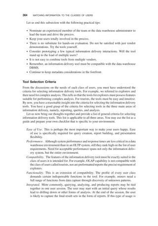Let us end this subsection with the following practical tips:
† Nominate an experienced member of the team or the data warehouse administrator to
lead the team and drive the process.
† Keep your users totally involved in the process.
† There is no substitute for hands-on evaluation. Do not be satisﬁed with just vendor
demonstrations. Try the tools yourself.
† Consider prototyping a few typical information delivery interactions. Will the tool
stand up to the load of multiple users?
† It is not easy to combine tools from multiple vendors.
† Remember, an information delivery tool must be compatible with the data warehouse
DBMS.
† Continue to keep metadata considerations in the forefront.
Tool Selection Criteria
From the discussions on the needs of each class of users, you must have understood the
criteria for selecting information delivery tools. For example, we referred to explorers and
their need for complex analysis. This tells us that the tools for explorers must possess features
suitable for performing complex analysis. For tourists, the tools must be easy and intuitive.
By now, you have a reasonable insight into the criteria for selecting the information delivery
tools. You have a good grasp of the criteria for selecting tools in the three main areas of
information delivery, namely, reporting, queries, and analysis.
Let us now bring our thoughts together and provide a list of general criteria for selecting
information delivery tools. This list is applicable to all three areas. You may use the list as a
guide and prepare your own checklist that is speciﬁc to your environment.
Ease of Use. This is perhaps the most important way to make your users happy. Ease
of use is speciﬁcally required for query creation, report building, and presentation
ﬂexibility.
Performance. Although system performance and response times are less critical in a data
warehouse environment than in an OLTP system, still they rank high on the list of user
requirements. Need for acceptable performance spans not only the information deliv-
ery system, but the entire environment.
Compatibility. The features of the information delivery tool must be exactly suited to the
class of users it is intended for. For example, OLAP capability is not compatible with
the class of users called tourists, nor are preformatted reports the precise requirement of
explorers.
Functionality. This is an extension of compatibility. The proﬁle of every user class
demands certain indispensable functions in the tool. For example, miners need a
full range of functions from data capture through discovery of unknown patterns.
Integrated. More commonly, querying, analyzing, and producing reports may be tied
together in one user session. The user may start with an initial query whose results
lead to drilling down or other forms of analysis. At the end of the session, the user
is likely to capture the ﬁnal result sets in the form of reports. If this type of usage is
364 MATCHING INFORMATION TO THE CLASSES OF USERS
 