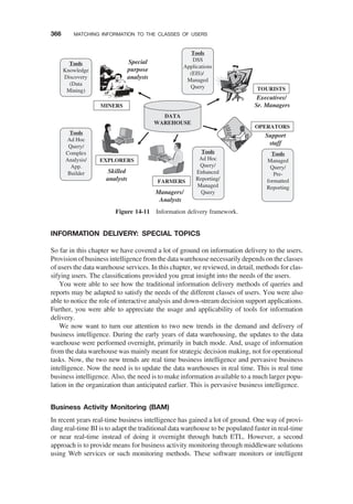 INFORMATION DELIVERY: SPECIAL TOPICS
So far in this chapter we have covered a lot of ground on information delivery to the users.
Provision of business intelligence from the datawarehouse necessarily depends on the classes
of users the data warehouse services. In this chapter, we reviewed, in detail, methods for clas-
sifying users. The classiﬁcations provided you great insight into the needs of the users.
You were able to see how the traditional information delivery methods of queries and
reports may be adapted to satisfy the needs of the different classes of users. You were also
able to notice the role of interactive analysis and down-stream decision support applications.
Further, you were able to appreciate the usage and applicability of tools for information
delivery.
We now want to turn our attention to two new trends in the demand and delivery of
business intelligence. During the early years of data warehousing, the updates to the data
warehouse were performed overnight, primarily in batch mode. And, usage of information
from the data warehouse was mainly meant for strategic decision making, not for operational
tasks. Now, the two new trends are real time business intelligence and pervasive business
intelligence. Now the need is to update the data warehouses in real time. This is real time
business intelligence. Also, the need is to make information available to a much larger popu-
lation in the organization than anticipated earlier. This is pervasive business intelligence.
Business Activity Monitoring (BAM)
In recent years real-time business intelligence has gained a lot of ground. One way of provi-
ding real-time BI is to adapt the traditional data warehouse to be populated faster in real-time
or near real-time instead of doing it overnight through batch ETL. However, a second
approach is to provide means for business activity monitoring through middleware solutions
using Web services or such monitoring methods. These software monitors or intelligent
FARMERS
EXPLORERS
OPERATORS
MINERS
TOURISTS
DATA
WAREHOUSE
Executives/
Sr. Managers
Support
staff
Managers/
Analysts
Skilled
analysts
Special
purpose
analysts
Tools
Ad Hoc
Query/
Complex
Analysis/
App.
Builder
Tools
Managed
Query/
Pre-
formatted
Reporting
Tools
Ad Hoc
Query/
Enhanced
Reporting/
Managed
Query
Tools
DSS
Applications
(EIS)/
Managed
Query
Tools
Knowledge
Discovery
(Data
Mining)
Figure 14-11 Information delivery framework.
366 MATCHING INFORMATION TO THE CLASSES OF USERS
 