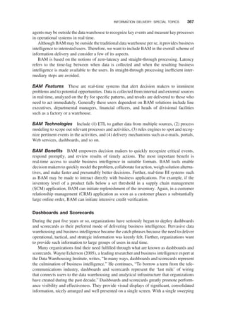 agents may be outside the data warehouse to recognize key events and measure key processes
in operational systems in real time.
Although BAM may be outside the traditional data warehouse per se, it provides business
intelligence to interested users. Therefore, we want to include BAM in the overall scheme of
information delivery and consider a few of its aspects.
BAM is based on the notions of zero-latency and straight-through processing. Latency
refers to the time-lag between when data is collected and when the resulting business
intelligence is made available to the users. In straight-through processing inefﬁcient inter-
mediary steps are avoided.
BAM Features These are real-time systems that alert decision makers to imminent
problems and to potential opportunities. Data is collected from internal and external sources
in real time, analyzed on the ﬂy for speciﬁc patterns, and results are delivered to those who
need to act immediately. Generally these users dependent on BAM solutions include line
executives, departmental managers, ﬁnancial ofﬁcers, and heads of divisional facilities
such as a factory or a warehouse.
BAM Technologies Include (1) ETL to gather data from multiple sources, (2) process
modeling to scope out relevant processes and activities, (3) rules engines to spot and recog-
nize pertinent events in the activities, and (4) delivery mechanisms such as e-mails, portals,
Web services, dashboards, and so on.
BAM Beneﬁts BAM empowers decision makers to quickly recognize critical events,
respond promptly, and review results of timely actions. The most important beneﬁt is
real-time access to usable business intelligence in suitable formats. BAM tools enable
decision makers to quickly model the problem, collaborate for action, weigh solution alterna-
tives, and make faster and presumably better decisions. Further, real-time BI systems such
as BAM may be made to interact directly with business applications. For example, if the
inventory level of a product falls below a set threshold in a supply chain management
(SCM) application, BAM can initiate replenishment of the inventory. Again, in a customer
relationship management (CRM) application as soon as a customer places a substantially
large online order, BAM can initiate intensive credit veriﬁcation.
Dashboards and Scorecards
During the past ﬁve years or so, organizations have seriously begun to deploy dashboards
and scorecards as their preferred mode of delivering business intelligence. Pervasive data
warehousing and business intelligence became the catch phrases because the need to deliver
operational, tactical, and strategic information was keenly felt. Further, organizations want
to provide such information to large groups of users in real time.
Many organizations ﬁnd their need fulﬁlled through what are known as dashboards and
scorecards. Wayne Eckerson (2005), a leading researcher and business intelligence expert at
the Data Warehousing Institute, writes, “In many ways, dashboards and scorecards represent
the culmination of business intelligence.” He continues, “To borrow a term from the tele-
communications industry, dashboards and scorecards represent the ‘last mile’ of wiring
that connects users to the data warehousing and analytical infrastructure that organizations
have created during the past decade.” Dashboards and scorecards greatly promote perform-
ance visibility and effectiveness. They provide visual displays of signiﬁcant, consolidated
information, nicely arranged and well presented on a single screen. With a single sweeping
INFORMATION DELIVERY: SPECIAL TOPICS 367
 