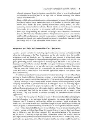 absolute minimum. In attempting to accomplish this, failure to have the right class of
car available in the right place at the right time, all washed and ready, can lead to
serious loss of business.
† For a world-leading supplier of systems and components to automobile and light truck
equipment manufacturers, serious challenges faced included inconsistent data compu-
tations across nearly 100 plants, inability to benchmark quality metrics, and time-
consuming manual collection of data. Reports needed to support decision making
took weeks. It was never easy to get company-wide integrated information.
† For a large utility company that provided electricity to about 25 million consumers in
ﬁve mid-Atlantic states in the United States, deregulation could result in a few winners
and lots of losers. Remaining competitive and perhaps even just surviving depended on
centralizing strategic information from various sources, streamlining data access, and
facilitating analysis of the information by the business units.
FAILURES OF PAST DECISION-SUPPORT SYSTEMS
Assume a speciﬁc scenario. The marketing department in your company has been concerned
about the performance of the West Coast region and the sales numbers from the monthly
report this month are drastically low. The marketing vice president is agitated and wants
to get some reports from the IT department to analyze the performance over the past two
years, product by product, and compared to monthly targets. He wants to make quick stra-
tegic decisions to rectify the situation. The CIO wants your boss to deliver the reports as soon
as possible. Your boss runs to you and asks you to stop everything and work on the reports.
There are no regular reports from any system to give the marketing department what they
want. You have to gather the data from multiple applications and start from scratch. Does
this sound familiar?
At one time or another in your career in information technology, you must have been
exposed to situations like this. Sometimes, you may be able to get the information required
for such ad hoc reports from the databases or ﬁles of one application. Usually this is not so.
You may have to go to several applications, perhaps running on different platforms in your
company environment, to get the information. What happens next? The marketing depart-
ment likes the ad hoc reports you have produced. But now they would like reports in a
different format, containing more information that they did not think of originally. After
the second round, they ﬁnd that the contents of the reports are still not exactly what
they wanted. They may also ﬁnd inconsistencies among the data obtained from different
applications.
The fact is that for nearly two decades or more, IT departments have been attempting to
provide information to key personnel in their companies for making strategic decisions.
Sometimes an IT department could produce ad hoc reports from a single application. In
most cases, the reports would need data from multiple systems, requiring the writing of
extract programs to create intermediary ﬁles that could be used to produce the ad hoc reports.
Most of these attempts by IT in the past ended in failure. The users could not clearly deﬁne
what they wanted in the ﬁrst place. Once they saw the ﬁrst set of reports, they wanted more
data in different formats. The chain continued. This was mainly because of the very nature
of the process of making strategic decisions. Information needed for strategic decision
making has to be available in an interactive manner. The user must be able to query online,
get results, and query some more. The information must be in a format suitable for analysis.
FAILURES OF PAST DECISION-SUPPORT SYSTEMS 9
 