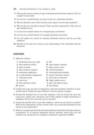 3. What are the two basic modes of usage of information from the data warehouse? Give an
example for each mode.
4. List any ﬁve essential features necessary for the user–information interface.
5. Who are the power users? How do power users expect to use the data warehouse?
6. Who are the users classiﬁed as farmers? Name any three characteristics of this class of
data warehouse users.
7. List any four essential features of a managed query environment.
8. List any four essential features of a managed reporting environment.
9. List and explain ﬁve criteria for selecting information delivery tools for your data
warehouse.
10. Describe in less than four sentences your understanding of the information delivery
framework.
EXERCISES
1. Match the columns:
1. information discovery mode
2. data warehouse tourists
3. query recasting
4. data warehouse explorers
5. downstream application
6. overall enterprise management
7. veriﬁcation mode
8. casual user
9. data warehouse miners
10. queries
A. EIS
B. needs intuitive interface
C. plan, execute, assess
D. conﬁrm hypothesis
E. information pull technique
F. analyze large data volumes
G. need status of indicators
H. highly random access
I. parse and improve query
J. data mining
2. Compare the usage and value of information in the data warehouse with those in oper-
ational systems. Explain the major differences. Discuss and give examples.
3. Examine the potential users of your data warehouse. Can you classify the users into
casual users, regular users, and power users? If this method of simple classiﬁcation is
inadequate, discuss how your users may be classiﬁed.
4. Among the potential users in your data warehouse, whom can you classify as tourists?
What are the characteristics of these tourists? How can you provide information for the
tourists in your organization?
5. What do you understand about the information delivery framework in the data warehouse
environment? As an end-user information delivery specialist, discuss how you will
establish such a framework for a healthcare maintenance organization (HMO).
372 MATCHING INFORMATION TO THE CLASSES OF USERS
 