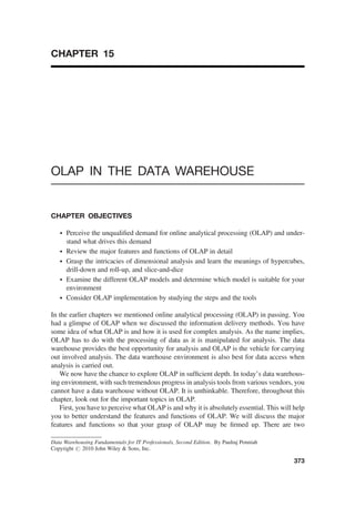 CHAPTER 15
OLAP IN THE DATA WAREHOUSE
CHAPTER OBJECTIVES
† Perceive the unqualiﬁed demand for online analytical processing (OLAP) and under-
stand what drives this demand
† Review the major features and functions of OLAP in detail
† Grasp the intricacies of dimensional analysis and learn the meanings of hypercubes,
drill-down and roll-up, and slice-and-dice
† Examine the different OLAP models and determine which model is suitable for your
environment
† Consider OLAP implementation by studying the steps and the tools
In the earlier chapters we mentioned online analytical processing (OLAP) in passing. You
had a glimpse of OLAP when we discussed the information delivery methods. You have
some idea of what OLAP is and how it is used for complex analysis. As the name implies,
OLAP has to do with the processing of data as it is manipulated for analysis. The data
warehouse provides the best opportunity for analysis and OLAP is the vehicle for carrying
out involved analysis. The data warehouse environment is also best for data access when
analysis is carried out.
We now have the chance to explore OLAP in sufﬁcient depth. In today’s data warehous-
ing environment, with such tremendous progress in analysis tools from various vendors, you
cannot have a data warehouse without OLAP. It is unthinkable. Therefore, throughout this
chapter, look out for the important topics in OLAP.
First, you have to perceive what OLAP is and why it is absolutely essential. This will help
you to better understand the features and functions of OLAP. We will discuss the major
features and functions so that your grasp of OLAP may be ﬁrmed up. There are two
Data Warehousing Fundamentals for IT Professionals, Second Edition. By Paulraj Ponniah
Copyright # 2010 John Wiley  Sons, Inc.
373
 