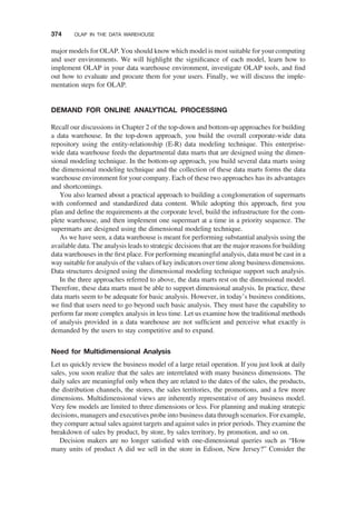 major models for OLAP. You should know which model is most suitable for your computing
and user environments. We will highlight the signiﬁcance of each model, learn how to
implement OLAP in your data warehouse environment, investigate OLAP tools, and ﬁnd
out how to evaluate and procure them for your users. Finally, we will discuss the imple-
mentation steps for OLAP.
DEMAND FOR ONLINE ANALYTICAL PROCESSING
Recall our discussions in Chapter 2 of the top-down and bottom-up approaches for building
a data warehouse. In the top-down approach, you build the overall corporate-wide data
repository using the entity-relationship (E-R) data modeling technique. This enterprise-
wide data warehouse feeds the departmental data marts that are designed using the dimen-
sional modeling technique. In the bottom-up approach, you build several data marts using
the dimensional modeling technique and the collection of these data marts forms the data
warehouse environment for your company. Each of these two approaches has its advantages
and shortcomings.
You also learned about a practical approach to building a conglomeration of supermarts
with conformed and standardized data content. While adopting this approach, ﬁrst you
plan and deﬁne the requirements at the corporate level, build the infrastructure for the com-
plete warehouse, and then implement one supermart at a time in a priority sequence. The
supermarts are designed using the dimensional modeling technique.
As we have seen, a data warehouse is meant for performing substantial analysis using the
available data. The analysis leads to strategic decisions that are the major reasons for building
data warehouses in the ﬁrst place. For performing meaningful analysis, data must be cast in a
way suitable for analysis of the values of key indicators over time along business dimensions.
Data structures designed using the dimensional modeling technique support such analysis.
In the three approaches referred to above, the data marts rest on the dimensional model.
Therefore, these data marts must be able to support dimensional analysis. In practice, these
data marts seem to be adequate for basic analysis. However, in today’s business conditions,
we ﬁnd that users need to go beyond such basic analysis. They must have the capability to
perform far more complex analysis in less time. Let us examine how the traditional methods
of analysis provided in a data warehouse are not sufﬁcient and perceive what exactly is
demanded by the users to stay competitive and to expand.
Need for Multidimensional Analysis
Let us quickly review the business model of a large retail operation. If you just look at daily
sales, you soon realize that the sales are interrelated with many business dimensions. The
daily sales are meaningful only when they are related to the dates of the sales, the products,
the distribution channels, the stores, the sales territories, the promotions, and a few more
dimensions. Multidimensional views are inherently representative of any business model.
Very few models are limited to three dimensions or less. For planning and making strategic
decisions, managers and executives probe into business data through scenarios. For example,
they compare actual sales against targets and against sales in prior periods. They examine the
breakdown of sales by product, by store, by sales territory, by promotion, and so on.
Decision makers are no longer satisﬁed with one-dimensional queries such as “How
many units of product A did we sell in the store in Edison, New Jersey?” Consider the
374 OLAP IN THE DATA WAREHOUSE
 
