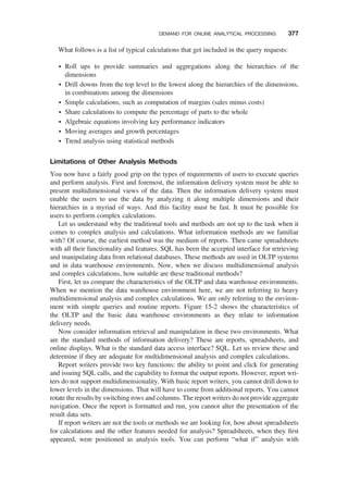What follows is a list of typical calculations that get included in the query requests:
† Roll ups to provide summaries and aggregations along the hierarchies of the
dimensions
† Drill downs from the top level to the lowest along the hierarchies of the dimensions,
in combinations among the dimensions
† Simple calculations, such as computation of margins (sales minus costs)
† Share calculations to compute the percentage of parts to the whole
† Algebraic equations involving key performance indicators
† Moving averages and growth percentages
† Trend analysis using statistical methods
Limitations of Other Analysis Methods
You now have a fairly good grip on the types of requirements of users to execute queries
and perform analysis. First and foremost, the information delivery system must be able to
present multidimensional views of the data. Then the information delivery system must
enable the users to use the data by analyzing it along multiple dimensions and their
hierarchies in a myriad of ways. And this facility must be fast. It must be possible for
users to perform complex calculations.
Let us understand why the traditional tools and methods are not up to the task when it
comes to complex analysis and calculations. What information methods are we familiar
with? Of course, the earliest method was the medium of reports. Then came spreadsheets
with all their functionality and features. SQL has been the accepted interface for retrieving
and manipulating data from relational databases. These methods are used in OLTP systems
and in data warehouse environments. Now, when we discuss multidimensional analysis
and complex calculations, how suitable are these traditional methods?
First, let us compare the characteristics of the OLTP and data warehouse environments.
When we mention the data warehouse environment here, we are not referring to heavy
multidimensional analysis and complex calculations. We are only referring to the environ-
ment with simple queries and routine reports. Figure 15-2 shows the characteristics of
the OLTP and the basic data warehouse environments as they relate to information
delivery needs.
Now consider information retrieval and manipulation in these two environments. What
are the standard methods of information delivery? These are reports, spreadsheets, and
online displays. What is the standard data access interface? SQL. Let us review these and
determine if they are adequate for multidimensional analysis and complex calculations.
Report writers provide two key functions: the ability to point and click for generating
and issuing SQL calls, and the capability to format the output reports. However, report wri-
ters do not support multidimensionality. With basic report writers, you cannot drill down to
lower levels in the dimensions. That will have to come from additional reports. You cannot
rotate the results by switching rows and columns. The report writers do not provide aggregate
navigation. Once the report is formatted and run, you cannot alter the presentation of the
result data sets.
If report writers are not the tools or methods we are looking for, how about spreadsheets
for calculations and the other features needed for analysis? Spreadsheets, when they ﬁrst
appeared, were positioned as analysis tools. You can perform “what if” analysis with
DEMAND FOR ONLINE ANALYTICAL PROCESSING 377
 