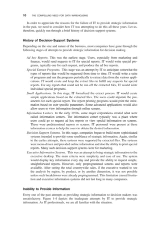 In order to appreciate the reasons for the failure of IT to provide strategic information
in the past, we need to consider how IT was attempting to do this all these years. Let us,
therefore, quickly run through a brief history of decision support systems.
History of Decision-Support Systems
Depending on the size and nature of the business, most companies have gone through the
following stages of attempts to provide strategic information for decision making.
Ad hoc Reports. This was the earliest stage. Users, especially from marketing and
ﬁnance, would send requests to IT for special reports. IT would write special pro-
grams, typically one for each request, and produce the ad hoc reports.
Special Extract Programs. This stage was an attempt by IT to anticipate somewhat the
types of reports that would be requested from time to time. IT would write a suite
of programs and run the programs periodically to extract data from the various appli-
cations. IT would create and keep the extract ﬁles to fulﬁll any requests for special
reports. For any reports that could not be run off the extracted ﬁles, IT would write
individual special programs.
Small Applications. In this stage, IT formalized the extract process. IT would create
simple applications based on the extracted ﬁles. The users could stipulate the par-
ameters for each special report. The report printing programs would print the infor-
mation based on user-speciﬁc parameters. Some advanced applications would also
allow users to view information through online screens.
Information Centers. In the early 1970s, some major corporations created what were
called information centers. The information center typically was a place where
users could go to request ad hoc reports or view special information on screens.
These were predetermined reports or screens. IT personnel were present at these
information centers to help the users to obtain the desired information.
Decision-Support Systems. In this stage, companies began to build more sophisticated
systems intended to provide some semblance of strategic information. Again, similar
to the earlier attempts, these systems were supported by extracted ﬁles. The systems
were menu-driven and provided online information and also the ability to print special
reports. Many such decision-support systems were for marketing.
Executive Information Systems. This was an attempt to bring strategic information to the
executive desktop. The main criteria were simplicity and ease of use. The system
would display key information every day and provide the ability to request simple,
straightforward reports. However, only preprogrammed screens and reports were
available. After seeing the total countrywide sales, if the executive wanted to see
the analysis by region, by product, or by another dimension, it was not possible
unless such breakdowns were already preprogrammed. This limitation caused frustra-
tion and executive information systems did not last long in many companies.
Inability to Provide Information
Every one of the past attempts at providing strategic information to decision makers was
unsatisfactory. Figure 1-4 depicts the inadequate attempts by IT to provide strategic
information. As IT professionals, we are all familiar with the situation.
10 THE COMPELLING NEED FOR DATA WAREHOUSING
 