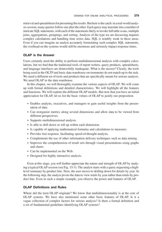 retrievalandspreadsheetsforpresentingtheresults.Buthereisthecatch:inareal-worldanaly-
sis session, many queries follow one after the other. Each query may translate into a numberof
intricate SQL statements, with each of the statements likely to invoke full table scans, multiple
joins, aggregations, groupings, and sorting. Analysis of the type we are discussing requires
complex calculations and handling time series data. SQL is notably weak in these areas.
Even if you can imagine an analyst accurately formulating such complex SQL statements,
the overhead on the systems would still be enormous and seriously impact response times.
OLAP is the Answer
Users certainly need the ability to perform multidimensional analysis with complex calcu-
lations, but we ﬁnd that the traditional tools of report writers, query products, spreadsheets,
and language interfaces are distressfully inadequate. What is the answer? Clearly, the tools
being used in the OLTP and basic data warehouse environments do not match up to the task.
We need a different set of tools and products that are speciﬁcally meant for serious analysis.
We need OLAP in the data warehouse.
In this chapter, we will thoroughly examine the various aspects of OLAP. We will come
up with formal deﬁnitions and detailed characteristics. We will highlight all the features
and functions. We will explore the different OLAP models. But now that you have an initial
appreciation for OLAP, let us list the basic virtues of OLAP to justify our proposition.
† Enables analysts, executives, and managers to gain useful insights from the presen-
tation of data.
† Can reorganize metrics along several dimensions and allow data to be viewed from
different perspectives.
† Supports multidimensional analysis.
† Is able to drill down or roll up within each dimension.
† Is capable of applying mathematical formulas and calculations to measures.
† Provides fast response, facilitating speed-of-thought analysis.
† Complements the use of other information delivery techniques such as data mining.
† Improves the comprehension of result sets through visual presentations using graphs
and charts.
† Can be implemented on the Web.
† Designed for highly interactive analysis.
Even at this stage, you will further appreciate the nature and strength of OLAP by study-
ing a typical OLAP session (see Fig. 15-3). The analyst starts with a query requesting a high-
level summary by product line. Next, the user moves to drilling down for details by year. In
the following step, the analyst pivots the data to view totals by year rather than totals by pro-
duct line. Even in such a simple example, you observe the power and features of OLAP.
OLAP Deﬁnitions and Rules
Where did the term OLAP originate? We know that multidimensionality is at the core of
OLAP systems. We have also mentioned some other basic features of OLAP. Is it a
vague collection of complex factors for serious analysis? Is there a formal deﬁnition and
a set of fundamental guidelines identifying OLAP systems?
DEMAND FOR ONLINE ANALYTICAL PROCESSING 379
 