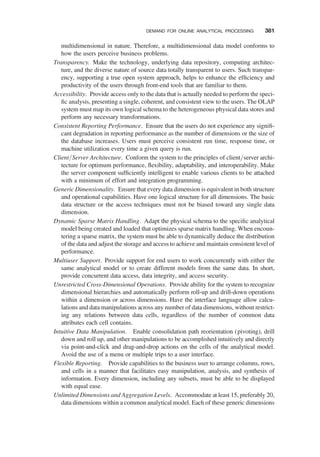 multidimensional in nature. Therefore, a multidimensional data model conforms to
how the users perceive business problems.
Transparency. Make the technology, underlying data repository, computing architec-
ture, and the diverse nature of source data totally transparent to users. Such transpar-
ency, supporting a true open system approach, helps to enhance the efﬁciency and
productivity of the users through front-end tools that are familiar to them.
Accessibility. Provide access only to the data that is actually needed to perform the speci-
ﬁc analysis, presenting a single, coherent, and consistent view to the users. The OLAP
system must map its own logical schema to the heterogeneous physical data stores and
perform any necessary transformations.
Consistent Reporting Performance. Ensure that the users do not experience any signiﬁ-
cant degradation in reporting performance as the number of dimensions or the size of
the database increases. Users must perceive consistent run time, response time, or
machine utilization every time a given query is run.
Client/Server Architecture. Conform the system to the principles of client/server archi-
tecture for optimum performance, ﬂexibility, adaptability, and interoperability. Make
the server component sufﬁciently intelligent to enable various clients to be attached
with a minimum of effort and integration programming.
Generic Dimensionality. Ensure that every data dimension is equivalent in both structure
and operational capabilities. Have one logical structure for all dimensions. The basic
data structure or the access techniques must not be biased toward any single data
dimension.
Dynamic Sparse Matrix Handling. Adapt the physical schema to the speciﬁc analytical
model being created and loaded that optimizes sparse matrix handling. When encoun-
tering a sparse matrix, the system must be able to dynamically deduce the distribution
of the data and adjust the storage and access to achieve and maintain consistent level of
performance.
Multiuser Support. Provide support for end users to work concurrently with either the
same analytical model or to create different models from the same data. In short,
provide concurrent data access, data integrity, and access security.
Unrestricted Cross-Dimensional Operations. Provide ability for the system to recognize
dimensional hierarchies and automatically perform roll-up and drill-down operations
within a dimension or across dimensions. Have the interface language allow calcu-
lations and data manipulations across any number of data dimensions, without restrict-
ing any relations between data cells, regardless of the number of common data
attributes each cell contains.
Intuitive Data Manipulation. Enable consolidation path reorientation (pivoting), drill
down and roll up, and other manipulations to be accomplished intuitively and directly
via point-and-click and drag-and-drop actions on the cells of the analytical model.
Avoid the use of a menu or multiple trips to a user interface.
Flexible Reporting. Provide capabilities to the business user to arrange columns, rows,
and cells in a manner that facilitates easy manipulation, analysis, and synthesis of
information. Every dimension, including any subsets, must be able to be displayed
with equal ease.
Unlimited Dimensions and Aggregation Levels. Accommodate at least 15, preferably 20,
data dimensions within a common analytical model. Each of these generic dimensions
DEMAND FOR ONLINE ANALYTICAL PROCESSING 381
 