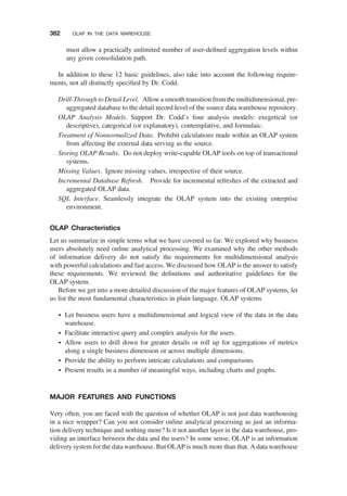 must allow a practically unlimited number of user-deﬁned aggregation levels within
any given consolidation path.
In addition to these 12 basic guidelines, also take into account the following require-
ments, not all distinctly speciﬁed by Dr. Codd.
Drill-Through to Detail Level. Allowa smooth transition from the multidimensional, pre-
aggregated database to the detail record level of the source data warehouse repository.
OLAP Analysis Models. Support Dr. Codd’s four analysis models: exegetical (or
descriptive), categorical (or explanatory), contemplative, and formulaic.
Treatment of Nonnormalized Data. Prohibit calculations made within an OLAP system
from affecting the external data serving as the source.
Storing OLAP Results. Do not deploy write-capable OLAP tools on top of transactional
systems.
Missing Values. Ignore missing values, irrespective of their source.
Incremental Database Refresh. Provide for incremental refreshes of the extracted and
aggregated OLAP data.
SQL Interface. Seamlessly integrate the OLAP system into the existing enterprise
environment.
OLAP Characteristics
Let us summarize in simple terms what we have covered so far. We explored why business
users absolutely need online analytical processing. We examined why the other methods
of information delivery do not satisfy the requirements for multidimensional analysis
with powerful calculations and fast access. We discussed how OLAP is the answer to satisfy
these requirements. We reviewed the deﬁnitions and authoritative guidelines for the
OLAP system.
Before we get into a more detailed discussion of the major features of OLAP systems, let
us list the most fundamental characteristics in plain language. OLAP systems
† Let business users have a multidimensional and logical view of the data in the data
warehouse.
† Facilitate interactive query and complex analysis for the users.
† Allow users to drill down for greater details or roll up for aggregations of metrics
along a single business dimension or across multiple dimensions.
† Provide the ability to perform intricate calculations and comparisons.
† Present results in a number of meaningful ways, including charts and graphs.
MAJOR FEATURES AND FUNCTIONS
Very often, you are faced with the question of whether OLAP is not just data warehousing
in a nice wrapper? Can you not consider online analytical processing as just an informa-
tion delivery technique and nothing more? Is it not another layer in the data warehouse, pro-
viding an interface between the data and the users? In some sense, OLAP is an information
delivery system for the data warehouse. But OLAP is much more than that. A data warehouse
382 OLAP IN THE DATA WAREHOUSE
 