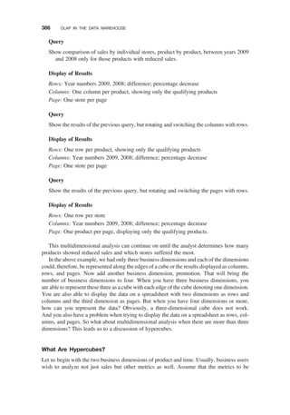 Query
Show comparison of sales by individual stores, product by product, between years 2009
and 2008 only for those products with reduced sales.
Display of Results
Rows: Year numbers 2009, 2008; difference; percentage decrease
Columns: One column per product, showing only the qualifying products
Page: One store per page
Query
Show the results of the previous query, but rotating and switching the columns with rows.
Display of Results
Rows: One row per product, showing only the qualifying products
Columns: Year numbers 2009, 2008; difference; percentage decrease
Page: One store per page
Query
Show the results of the previous query, but rotating and switching the pages with rows.
Display of Results
Rows: One row per store
Columns: Year numbers 2009, 2008; difference; percentage decrease
Page: One product per page, displaying only the qualifying products.
This multidimensional analysis can continue on until the analyst determines how many
products showed reduced sales and which stores suffered the most.
In the above example, we had only three business dimensions and each of the dimensions
could, therefore, be represented along the edges of a cube or the results displayed as columns,
rows, and pages. Now add another business dimension, promotion. That will bring the
number of business dimensions to four. When you have three business dimensions, you
are able to represent these three as a cube with each edge of the cube denoting one dimension.
You are also able to display the data on a spreadsheet with two dimensions as rows and
columns and the third dimension as pages. But when you have four dimensions or more,
how can you represent the data? Obviously, a three-dimensional cube does not work.
And you also have a problem when trying to display the data on a spreadsheet as rows, col-
umns, and pages. So what about multidimensional analysis when there are more than three
dimensions? This leads us to a discussion of hypercubes.
What Are Hypercubes?
Let us begin with the two business dimensions of product and time. Usually, business users
wish to analyze not just sales but other metrics as well. Assume that the metrics to be
386 OLAP IN THE DATA WAREHOUSE
 