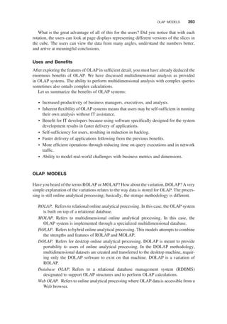 What is the great advantage of all of this for the users? Did you notice that with each
rotation, the users can look at page displays representing different versions of the slices in
the cube. The users can view the data from many angles, understand the numbers better,
and arrive at meaningful conclusions.
Uses and Beneﬁts
After exploring the features of OLAP in sufﬁcient detail, you must have already deduced the
enormous beneﬁts of OLAP. We have discussed multidimensional analysis as provided
in OLAP systems. The ability to perform multidimensional analysis with complex queries
sometimes also entails complex calculations.
Let us summarize the beneﬁts of OLAP systems:
† Increased productivity of business managers, executives, and analysts.
† Inherent ﬂexibility of OLAP systems means that users may be self-sufﬁcient in running
their own analysis without IT assistance.
† Beneﬁt for IT developers because using software speciﬁcally designed for the system
development results in faster delivery of applications.
† Self-sufﬁciency for users, resulting in reduction in backlog.
† Faster delivery of applications following from the previous beneﬁts.
† More efﬁcient operations through reducing time on query executions and in network
trafﬁc.
† Ability to model real-world challenges with business metrics and dimensions.
OLAP MODELS
Have you heard of the terms ROLAP or MOLAP? How about the variation, DOLAP? Avery
simple explanation of the variations relates to the way data is stored for OLAP. The proces-
sing is still online analytical processing; basically, the storage methodology is different.
ROLAP. Refers to relational online analytical processing. In this case, the OLAP system
is built on top of a relational database.
MOLAP. Refers to multidimensional online analytical processing. In this case, the
OLAP system is implemented through a specialized multidimensional database.
HOLAP. Refers to hybrid online analytical processing. This models attempts to combine
the strengths and features of ROLAP and MOLAP.
DOLAP. Refers for desktop online analytical processing. DOLAP is meant to provide
portability to users of online analytical processing. In the DOLAP methodology,
multidimensional datasets are created and transferred to the desktop machine, requir-
ing only the DOLAP software to exist on that machine. DOLAP is a variation of
ROLAP.
Database OLAP. Refers to a relational database management system (RDBMS)
designated to support OLAP structures and to perform OLAP calculations.
Web OLAP. Refers to online analytical processing where OLAP data is accessible from a
Web browser.
OLAP MODELS 393
 