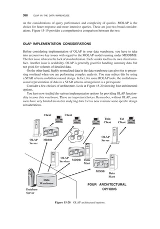 on the considerations of query performance and complexity of queries. MOLAP is the
choice for faster response and more intensive queries. These are just two broad consider-
ations. Figure 15-19 provides a comprehensive comparison between the two.
OLAP IMPLEMENTATION CONSIDERATIONS
Before considering implementation of OLAP in your data warehouse, you have to take
into account two key issues with regard to the MOLAP model running under MDDBMS.
The ﬁrst issue relates to the lack of standardization. Each vendor tool has its own client inter-
face. Another issue is scalability. OLAP is generally good for handling summary data, but
not good for volumes of detailed data.
On the other hand, highly normalized data in the data warehouse can give rise to proces-
sing overhead when you are performing complex analysis. You may reduce this by using
a STAR schema multidimensional design. In fact, for some ROLAP tools, the multidimen-
sional representation of data in a STAR schema arrangement is a prerequisite.
Consider a few choices of architecture. Look at Figure 15-20 showing four architectural
options.
You have now studied the various implementation options for providing OLAP function-
ality in your data warehouse. These are important choices. Remember, without OLAP, your
users have very limited means for analyzing data. Let us now examine some speciﬁc design
considerations.
MDDB
OLAP
Server
Data
Warehouse
Database
Server
OLAP
Services
MDDB Data
Mart
Thin
Client
Client Client
MDDB
Data
Mart
OLAP
Server
Fat
Client
FOUR ARCHITECTURAL
OPTIONS
Figure 15-20 OLAP architectural options.
398 OLAP IN THE DATA WAREHOUSE
 