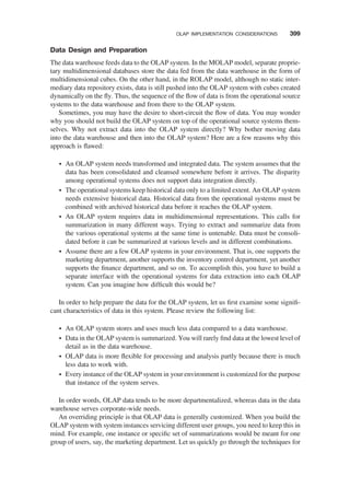 Data Design and Preparation
The data warehouse feeds data to the OLAP system. In the MOLAP model, separate proprie-
tary multidimensional databases store the data fed from the data warehouse in the form of
multidimensional cubes. On the other hand, in the ROLAP model, although no static inter-
mediary data repository exists, data is still pushed into the OLAP system with cubes created
dynamically on the ﬂy. Thus, the sequence of the ﬂow of data is from the operational source
systems to the data warehouse and from there to the OLAP system.
Sometimes, you may have the desire to short-circuit the ﬂow of data. You may wonder
why you should not build the OLAP system on top of the operational source systems them-
selves. Why not extract data into the OLAP system directly? Why bother moving data
into the data warehouse and then into the OLAP system? Here are a few reasons why this
approach is ﬂawed:
† An OLAP system needs transformed and integrated data. The system assumes that the
data has been consolidated and cleansed somewhere before it arrives. The disparity
among operational systems does not support data integration directly.
† The operational systems keep historical data only to a limited extent. An OLAP system
needs extensive historical data. Historical data from the operational systems must be
combined with archived historical data before it reaches the OLAP system.
† An OLAP system requires data in multidimensional representations. This calls for
summarization in many different ways. Trying to extract and summarize data from
the various operational systems at the same time is untenable. Data must be consoli-
dated before it can be summarized at various levels and in different combinations.
† Assume there are a few OLAP systems in your environment. That is, one supports the
marketing department, another supports the inventory control department, yet another
supports the ﬁnance department, and so on. To accomplish this, you have to build a
separate interface with the operational systems for data extraction into each OLAP
system. Can you imagine how difﬁcult this would be?
In order to help prepare the data for the OLAP system, let us ﬁrst examine some signiﬁ-
cant characteristics of data in this system. Please review the following list:
† An OLAP system stores and uses much less data compared to a data warehouse.
† Data in the OLAP system is summarized. You will rarely ﬁnd data at the lowest level of
detail as in the data warehouse.
† OLAP data is more ﬂexible for processing and analysis partly because there is much
less data to work with.
† Every instance of the OLAP system in your environment is customized for the purpose
that instance of the system serves.
In order words, OLAP data tends to be more departmentalized, whereas data in the data
warehouse serves corporate-wide needs.
An overriding principle is that OLAP data is generally customized. When you build the
OLAP system with system instances servicing different user groups, you need to keep this in
mind. For example, one instance or speciﬁc set of summarizations would be meant for one
group of users, say, the marketing department. Let us quickly go through the techniques for
OLAP IMPLEMENTATION CONSIDERATIONS 399
 