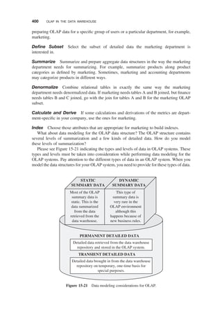 preparing OLAP data for a speciﬁc group of users or a particular department, for example,
marketing.
Deﬁne Subset Select the subset of detailed data the marketing department is
interested in.
Summarize Summarize and prepare aggregate data structures in the way the marketing
department needs for summarizing. For example, summarize products along product
categories as deﬁned by marketing. Sometimes, marketing and accounting departments
may categorize products in different ways.
Denormalize Combine relational tables in exactly the same way the marketing
department needs denormalized data. If marketing needs tables A and B joined, but ﬁnance
needs tables B and C joined, go with the join for tables A and B for the marketing OLAP
subset.
Calculate and Derive If some calculations and derivations of the metrics are depart-
ment-speciﬁc in your company, use the ones for marketing.
Index Choose those attributes that are appropriate for marketing to build indexes.
What about data modeling for the OLAP data structure? The OLAP structure contains
several levels of summarization and a few kinds of detailed data. How do you model
these levels of summarization?
Please see Figure 15-21 indicating the types and levels of data in OLAP systems. These
types and levels must be taken into consideration while performing data modeling for the
OLAP systems. Pay attention to the different types of data in an OLAP system. When you
model the data structures for your OLAP system, you need to provide for these types of data.
PERMANENT DETAILED DATA
Detailed data retrieved from the data warehouse
repository and stored in the OLAP system.
TRANSIENT DETAILED DATA
Detailed data brought in from the data warehouse
repository on temporary, one-time basis for
special purposes.
STATIC
SUMMARY DATA
DYNAMIC
SUMMARY DATA
Most of the OLAP
summary data is
static. This is the
data summarized
from the data
retrieved from the
data warehouse.
This type of
summary data is
very rare in the
OLAP environment
although this
happens because of
new business rules.
Figure 15-21 Data modeling considerations for OLAP.
400 OLAP IN THE DATA WAREHOUSE
 