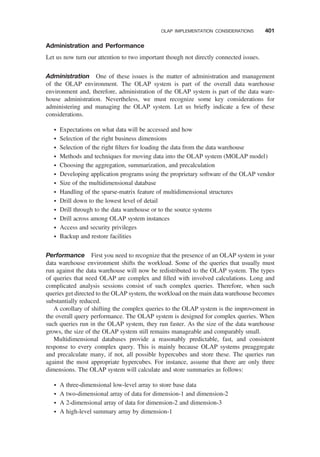 Administration and Performance
Let us now turn our attention to two important though not directly connected issues.
Administration One of these issues is the matter of administration and management
of the OLAP environment. The OLAP system is part of the overall data warehouse
environment and, therefore, administration of the OLAP system is part of the data ware-
house administration. Nevertheless, we must recognize some key considerations for
administering and managing the OLAP system. Let us brieﬂy indicate a few of these
considerations.
† Expectations on what data will be accessed and how
† Selection of the right business dimensions
† Selection of the right ﬁlters for loading the data from the data warehouse
† Methods and techniques for moving data into the OLAP system (MOLAP model)
† Choosing the aggregation, summarization, and precalculation
† Developing application programs using the proprietary software of the OLAP vendor
† Size of the multidimensional database
† Handling of the sparse-matrix feature of multidimensional structures
† Drill down to the lowest level of detail
† Drill through to the data warehouse or to the source systems
† Drill across among OLAP system instances
† Access and security privileges
† Backup and restore facilities
Performance First you need to recognize that the presence of an OLAP system in your
data warehouse environment shifts the workload. Some of the queries that usually must
run against the data warehouse will now be redistributed to the OLAP system. The types
of queries that need OLAP are complex and ﬁlled with involved calculations. Long and
complicated analysis sessions consist of such complex queries. Therefore, when such
queries get directed to the OLAP system, the workload on the main data warehouse becomes
substantially reduced.
A corollary of shifting the complex queries to the OLAP system is the improvement in
the overall query performance. The OLAP system is designed for complex queries. When
such queries run in the OLAP system, they run faster. As the size of the data warehouse
grows, the size of the OLAP system still remains manageable and comparably small.
Multidimensional databases provide a reasonably predictable, fast, and consistent
response to every complex query. This is mainly because OLAP systems preaggregate
and precalculate many, if not, all possible hypercubes and store these. The queries run
against the most appropriate hypercubes. For instance, assume that there are only three
dimensions. The OLAP system will calculate and store summaries as follows:
† A three-dimensional low-level array to store base data
† A two-dimensional array of data for dimension-1 and dimension-2
† A 2-dimensional array of data for dimension-2 and dimension-3
† A high-level summary array by dimension-1
OLAP IMPLEMENTATION CONSIDERATIONS 401
 