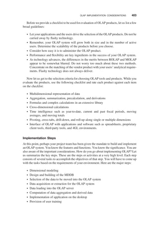 Before we provide a checklist to be used for evaluation of OLAP products, let us list a few
broad guidelines:
† Let your applications and the users drive the selection of the OLAP products. Do not be
carried away by ﬂashy technology.
† Remember, your OLAP system will grow both in size and in the number of active
users. Determine the scalability of the products before you choose.
† Consider how easy it is to administer the OLAP product.
† Performance and ﬂexibility are key ingredients in the success of your OLAP system.
† As technology advances, the differences in the merits between ROLAP and MOLAP
appear to be somewhat blurred. Do not worry too much about these two methods.
Concentrate on the matching of the vendor product with your users’ analytical require-
ments. Flashy technology does not always deliver.
Now let us get to the selection criteria for choosing OLAP tools and products. While you
evaluate the products, use the following checklist and rate each product against each item
on the checklist:
† Multidimensional representation of data
† Aggregation, summarization, precalculation, and derivations
† Formulas and complex calculations in an extensive library
† Cross-dimensional calculations
† Time intelligence such as year-to-date, current and past ﬁscal periods, moving
averages, and moving totals
† Pivoting, cross-tabs, drill-down, and roll-up along single or multiple dimensions
† Interface of OLAP with applications and software such as spreadsheets, proprietary
client tools, third-party tools, and 4GL environments.
Implementation Steps
At this point, perhaps your project team has been given the mandate to build and implement
an OLAP system. You know the features and functions. You know the signiﬁcance. You are
also aware of the important considerations. How do you go about implementing OLAP? Let
us summarize the key steps. These are the steps or activities at a very high level. Each step
consists of several tasks to accomplish the objectives of that step. You will have to come up
with the tasks based on the requirements of your environment. Here are the major steps:
† Dimensional modeling
† Design and building of the MDDB
† Selection of the data to be moved into the OLAP system
† Data acquisition or extraction for the OLAP system
† Data loading into the OLAP server
† Computation of data aggregation and derived data
† Implementation of application on the desktop
† Provision of user training
OLAP IMPLEMENTATION CONSIDERATIONS 403
 