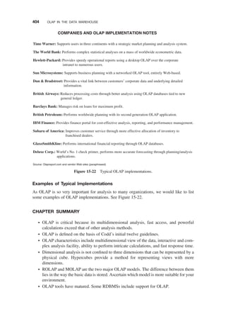 Examples of Typical Implementations
As OLAP is so very important for analysis to many organizations, we would like to list
some examples of OLAP implementations. See Figure 15-22.
CHAPTER SUMMARY
† OLAP is critical because its multidimensional analysis, fast access, and powerful
calculations exceed that of other analysis methods.
† OLAP is deﬁned on the basis of Codd’s initial twelve guidelines.
† OLAP characteristics include multidimensional view of the data, interactive and com-
plex analysis facility, ability to perform intricate calculations, and fast response time.
† Dimensional analysis is not conﬁned to three dimensions that can be represented by a
physical cube. Hypercubes provide a method for representing views with more
dimensions.
† ROLAP and MOLAP are the two major OLAP models. The difference between them
lies in the way the basic data is stored. Ascertain which model is more suitable for your
environment.
† OLAP tools have matured. Some RDBMSs include support for OLAP.
Time Warner: Supports users in three continents with a strategic market planning and analysis system.
COMPANIES AND OLAP IMPLEMENTATION NOTES
The World Bank: Performs complex statistical analyses on a mass of worldwide econometric data.
Hewlett-Packard: Provides speedy operational reports using a desktop OLAP over the corporate
intranet to numerous users.
Sun Microsystems: Supports business planning with a networked OLAP tool, entirely Web-based.
Dun  Bradstreet: Provides a vital link between customers’ corporate data and underlying detailed
information.
British Airways: Reduces processing costs through better analysis using OLAP databases tied to new
general ledger.
Barclays Bank: Manages risk on loans for maximum profit.
British Petroleum: Performs worldwide planning with its second generation OLAP application.
IBM Finance: Provides finance portal for cost-effective analysis, reporting, and performance management.
Subaru of America: Improves customer service through more effective allocation of inventory to
franchised dealers.
GlaxoSmithKline: Performs international financial reporting through OLAP databases.
Deluxe Corp.: World’s No. 1 check printer, performs more accurate forecasting through planning/analysis
applications.
Source: Olapreport.com and vendor Web sites (paraphrased)
Figure 15-22 Typical OLAP implementations.
404 OLAP IN THE DATA WAREHOUSE
 