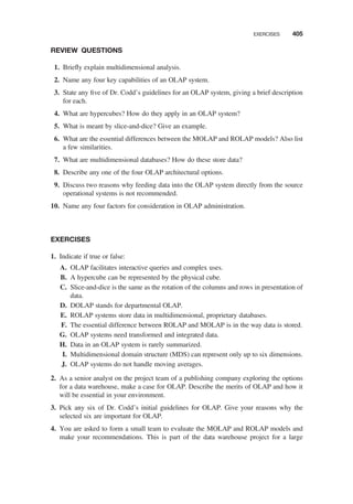 REVIEW QUESTIONS
1. Brieﬂy explain multidimensional analysis.
2. Name any four key capabilities of an OLAP system.
3. State any ﬁve of Dr. Codd’s guidelines for an OLAP system, giving a brief description
for each.
4. What are hypercubes? How do they apply in an OLAP system?
5. What is meant by slice-and-dice? Give an example.
6. What are the essential differences between the MOLAP and ROLAP models? Also list
a few similarities.
7. What are multidimensional databases? How do these store data?
8. Describe any one of the four OLAP architectural options.
9. Discuss two reasons why feeding data into the OLAP system directly from the source
operational systems is not recommended.
10. Name any four factors for consideration in OLAP administration.
EXERCISES
1. Indicate if true or false:
A. OLAP facilitates interactive queries and complex uses.
B. A hypercube can be represented by the physical cube.
C. Slice-and-dice is the same as the rotation of the columns and rows in presentation of
data.
D. DOLAP stands for departmental OLAP.
E. ROLAP systems store data in multidimensional, proprietary databases.
F. The essential difference between ROLAP and MOLAP is in the way data is stored.
G. OLAP systems need transformed and integrated data.
H. Data in an OLAP system is rarely summarized.
I. Multidimensional domain structure (MDS) can represent only up to six dimensions.
J. OLAP systems do not handle moving averages.
2. As a senior analyst on the project team of a publishing company exploring the options
for a data warehouse, make a case for OLAP. Describe the merits of OLAP and how it
will be essential in your environment.
3. Pick any six of Dr. Codd’s initial guidelines for OLAP. Give your reasons why the
selected six are important for OLAP.
4. You are asked to form a small team to evaluate the MOLAP and ROLAP models and
make your recommendations. This is part of the data warehouse project for a large
EXERCISES 405
 