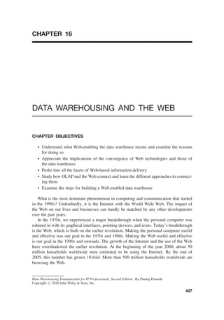 CHAPTER 16
DATA WAREHOUSING AND THE WEB
CHAPTER OBJECTIVES
† Understand what Web-enabling the data warehouse means and examine the reasons
for doing so
† Appreciate the implications of the convergence of Web technologies and those of
the data warehouse
† Probe into all the facets of Web-based information delivery
† Study how OLAP and the Web connect and learn the different approaches to connect-
ing them
† Examine the steps for building a Web-enabled data warehouse
What is the most dominant phenomenon in computing and communication that started
in the 1990s? Undoubtedly, it is the Internet with the World Wide Web. The impact of
the Web on our lives and businesses can hardly be matched by any other developments
over the past years.
In the 1970s, we experienced a major breakthrough when the personal computer was
ushered in with its graphical interfaces, pointing devices, and icons. Today’s breakthrough
is the Web, which is built on the earlier revolution. Making the personal computer useful
and effective was our goal in the 1970s and 1980s. Making the Web useful and effective
is our goal in the 1990s and onwards. The growth of the Internet and the use of the Web
have overshadowed the earlier revolution. At the beginning of the year 2000, about 50
million households worldwide were estimated to be using the Internet. By the end of
2005, this number has grown 10-fold. More than 500 million households worldwide are
browsing the Web.
Data Warehousing Fundamentals for IT Professionals, Second Edition. By Paulraj Ponniah
Copyright # 2010 John Wiley  Sons, Inc.
407
 