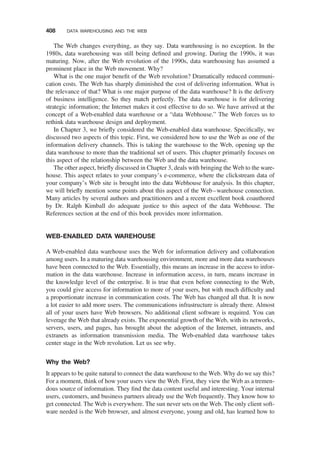The Web changes everything, as they say. Data warehousing is no exception. In the
1980s, data warehousing was still being deﬁned and growing. During the 1990s, it was
maturing. Now, after the Web revolution of the 1990s, data warehousing has assumed a
prominent place in the Web movement. Why?
What is the one major beneﬁt of the Web revolution? Dramatically reduced communi-
cation costs. The Web has sharply diminished the cost of delivering information. What is
the relevance of that? What is one major purpose of the data warehouse? It is the delivery
of business intelligence. So they match perfectly. The data warehouse is for delivering
strategic information; the Internet makes it cost effective to do so. We have arrived at the
concept of a Web-enabled data warehouse or a “data Webhouse.” The Web forces us to
rethink data warehouse design and deployment.
In Chapter 3, we brieﬂy considered the Web-enabled data warehouse. Speciﬁcally, we
discussed two aspects of this topic. First, we considered how to use the Web as one of the
information delivery channels. This is taking the warehouse to the Web, opening up the
data warehouse to more than the traditional set of users. This chapter primarily focuses on
this aspect of the relationship between the Web and the data warehouse.
The other aspect, brieﬂy discussed in Chapter 3, deals with bringing the Web to the ware-
house. This aspect relates to your company’s e-commerce, where the clickstream data of
your company’s Web site is brought into the data Webhouse for analysis. In this chapter,
we will brieﬂy mention some points about this aspect of the Web–warehouse connection.
Many articles by several authors and practitioners and a recent excellent book coauthored
by Dr. Ralph Kimball do adequate justice to this aspect of the data Webhouse. The
References section at the end of this book provides more information.
WEB-ENABLED DATA WAREHOUSE
A Web-enabled data warehouse uses the Web for information delivery and collaboration
among users. In a maturing data warehousing environment, more and more data warehouses
have been connected to the Web. Essentially, this means an increase in the access to infor-
mation in the data warehouse. Increase in information access, in turn, means increase in
the knowledge level of the enterprise. It is true that even before connecting to the Web,
you could give access for information to more of your users, but with much difﬁculty and
a proportionate increase in communication costs. The Web has changed all that. It is now
a lot easier to add more users. The communications infrastructure is already there. Almost
all of your users have Web browsers. No additional client software is required. You can
leverage the Web that already exists. The exponential growth of the Web, with its networks,
servers, users, and pages, has brought about the adoption of the Internet, intranets, and
extranets as information transmission media. The Web-enabled data warehouse takes
center stage in the Web revolution. Let us see why.
Why the Web?
It appears to be quite natural to connect the data warehouse to the Web. Why do we say this?
For a moment, think of how your users view the Web. First, they view the Web as a tremen-
dous source of information. They ﬁnd the data content useful and interesting. Your internal
users, customers, and business partners already use the Web frequently. They know how to
get connected. The Web is everywhere. The sun never sets on the Web. The only client soft-
ware needed is the Web browser, and almost everyone, young and old, has learned how to
408 DATA WAREHOUSING AND THE WEB
 