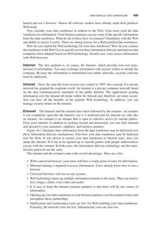 launch and use a browser. Almost all software vendors have already made their products
Web-ready.
Now consider your data warehouse in relation to the Web. Your users need the data
warehouse for information. Your business partners can use some of the speciﬁc information
from the data warehouse. What do all of these have in common? Familiarity with the Web
and ability to access it easily. These are strong reasons for a Web-enabled data warehouse.
How do you exploit the Web technology for your data warehouse? How do you connect
the warehouse to the Web? Let us quickly review three information delivery mechanisms that
companies have adopted based on Web technology. In each case, users access information
with Web browsers.
Internet The ﬁrst medium is, of course, the Internet, which provides low-cost trans-
mission of information. You may exchange information with anyone within or outside the
company. Because the information is transmitted over public networks, security concerns
must be addressed.
Intranet Since the time the term intranet was coined in 1995, this concept of a private
network has gripped the corporate world. An intranet is a private computer network based
on the data communications standards of the public Internet. The applications posting
information over the intranet all reside within the ﬁrewall and, therefore, are more secure.
You can have all the beneﬁts of the popular Web technology. In addition, you can
manage security better on the intranet.
Extranet The Internet and the intranet have been followed by the extranet. An extranet
is not completely open like the Internet, nor is it restricted just for internal use only like
an intranet. An extranet is an intranet that is open to selective access by outside parties.
From your intranet, in addition to looking inward and downward, you can look outward
and upward to your customers, suppliers, and business partners.
Figure 16-1 illustrates how information from the data warehouse may be delivered over
these information delivery mechanisms. Note how your data warehouse may be deployed
over the Web. If you choose to restrict your data warehouse to internal users, then you
adopt the intranet. If it has to be opened up to outside parties with proper authorization,
you go with the extranet. In both cases, the information delivery technology and the trans-
mission protocols are the same.
The intranet and the extranet come with several advantages. Here are a few:
† With a universal browser, your users will have a single point of entry for information.
† Minimal training is required to access information. Users already know how to use a
browser.
† Universal browsers will run on any systems.
† Web technology opens up multiple information formats to the users. They can receive
text, images, charts, even video and audio.
† It is easy to keep the intranet/extranet updated so that there will be one source of
information.
† Opening up your data warehouse to your business partners over the extranet fosters and
strengthens these partnerships.
† Deployment and maintenance costs are low for Web-enabling your data warehouse.
Primarily, the network costs are less. Infrastructure costs are also low.
WEB-ENABLED DATA WAREHOUSE 409
 