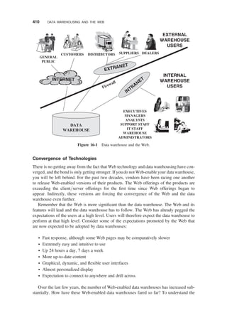 Convergence of Technologies
There is no getting away from the fact that Web technology and data warehousing have con-
verged, and the bond is only getting stronger. If you do not Web-enable your data warehouse,
you will be left behind. For the past two decades, vendors have been racing one another
to release Web-enabled versions of their products. The Web offerings of the products are
exceeding the client/server offerings for the ﬁrst time since Web offerings began to
appear. Indirectly, these versions are forcing the convergence of the Web and the data
warehouse even further.
Remember that the Web is more signiﬁcant than the data warehouse. The Web and its
features will lead and the data warehouse has to follow. The Web has already pegged the
expectations of the users at a high level. Users will therefore expect the data warehouse to
perform at that high level. Consider some of the expectations promoted by the Web that
are now expected to be adopted by data warehouses:
† Fast response, although some Web pages may be comparatively slower
† Extremely easy and intuitive to use
† Up 24 hours a day, 7 days a week
† More up-to-date content
† Graphical, dynamic, and ﬂexible user interfaces
† Almost personalized display
† Expectation to connect to anywhere and drill across.
Over the last few years, the number of Web-enabled data warehouses has increased sub-
stantially. How have these Web-enabled data warehouses fared so far? To understand the
SUPPLIERS
CUSTOMERS DISTRIBUTORS DEALERS
EXECUTIVES
MANAGERS
ANALYSTS
SUPPORT STAFF
IT STAFF
WAREHOUSE
ADMINISTRATORS
DATA
WAREHOUSE
INTERNAL
WAREHOUSE
USERS
EXTERNAL
WAREHOUSE
USERS
INTRANET
INTERNET
Firewall
EXTRANET
GENERAL
PUBLIC
Figure 16-1 Data warehouse and the Web.
410 DATA WAREHOUSING AND THE WEB
 