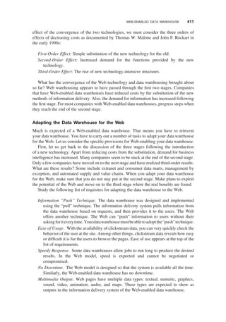 effect of the convergence of the two technologies, we must consider the three orders of
effects of decreasing costs as documented by Thomas W. Malone and John F. Rockart in
the early 1990s:
First-Order Effect: Simple substitution of the new technology for the old.
Second-Order Effect: Increased demand for the functions provided by the new
technology.
Third-Order Effect: The rise of new technology-intensive structures.
What has the convergence of the Web technology and data warehousing brought about
so far? Web warehousing appears to have passed through the ﬁrst two stages. Companies
that have Web-enabled data warehouses have reduced costs by the substitution of the new
methods of information delivery. Also, the demand for information has increased following
the ﬁrst stage. For most companies with Web-enabled data warehouses, progress stops when
they reach the end of the second stage.
Adapting the Data Warehouse for the Web
Much is expected of a Web-enabled data warehouse. That means you have to reinvent
your data warehouse. You have to carry out a number of tasks to adapt your data warehouse
for the Web. Let us consider the speciﬁc provisions for Web-enabling your data warehouse.
First, let us get back to the discussion of the three stages following the introduction
of a new technology. Apart from reducing costs from the substitution, demand for business
intelligence has increased. Many companies seem to be stuck at the end of the second stage.
Only a few companies have moved on to the next stage and have realized third-order results.
What are these results? Some include extranet and consumer data marts, management by
exception, and automated supply and value chains. When you adapt your data warehouse
for the Web, make sure that you do not stay put at the second stage. Make plans to exploit
the potential of the Web and move on to the third stage where the real beneﬁts are found.
Study the following list of requisites for adapting the data warehouse to the Web.
Information “Push” Technique. The data warehouse was designed and implemented
using the “pull” technique. The information delivery system pulls information from
the data warehouse based on requests, and then provides it to the users. The Web
offers another technique. The Web can “push” information to users without their
askingforiteverytime.Yourdatawarehousemustbeabletoadoptthe“push”technique.
Ease of Usage. With the availability of clickstream data, you can very quickly check the
behavior of the user at the site. Among other things, clickstream data reveals how easy
or difﬁcult it is for the users to browse the pages. Ease of use appears at the top of the
list of requirements.
Speedy Response. Some data warehouses allow jobs to run long to produce the desired
results. In the Web model, speed is expected and cannot be negotiated or
compromised.
No Downtime. The Web model is designed so that the system is available all the time.
Similarly, the Web-enabled data warehouse has no downtime.
Multimedia Output. Web pages have multiple data types: textual, numeric, graphics,
sound, video, animation, audio, and maps. These types are expected to show as
outputs in the information delivery system of the Web-enabled data warehouse.
WEB-ENABLED DATA WAREHOUSE 411
 