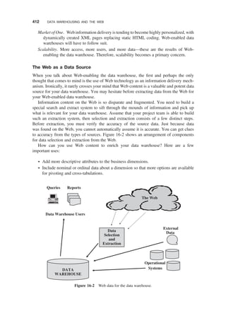 Market of One. Web information delivery is tending to become highly personalized, with
dynamically created XML pages replacing static HTML coding. Web-enabled data
warehouses will have to follow suit.
Scalability. More access, more users, and more data—these are the results of Web-
enabling the data warehouse. Therefore, scalability becomes a primary concern.
The Web as a Data Source
When you talk about Web-enabling the data warehouse, the ﬁrst and perhaps the only
thought that comes to mind is the use of Web technology as an information delivery mech-
anism. Ironically, it rarely crosses your mind that Web content is a valuable and potent data
source for your data warehouse. You may hesitate before extracting data from the Web for
your Web-enabled data warehouse.
Information content on the Web is so disparate and fragmented. You need to build a
special search and extract system to sift through the mounds of information and pick up
what is relevant for your data warehouse. Assume that your project team is able to build
such an extraction system, then selection and extraction consists of a few distinct steps.
Before extraction, you must verify the accuracy of the source data. Just because data
was found on the Web, you cannot automatically assume it is accurate. You can get clues
to accuracy from the types of sources. Figure 16-2 shows an arrangement of components
for data selection and extraction from the Web.
How can you use Web content to enrich your data warehouse? Here are a few
important uses:
† Add more descriptive attributes to the business dimensions.
† Include nominal or ordinal data about a dimension so that more options are available
for pivoting and cross-tabulations.
The Web
Data
Selection
and
Extraction
DATA
WAREHOUSE
Operational
Systems
External
Data
Queries Reports
Data Warehouse Users
Figure 16-2 Web data for the data warehouse.
412 DATA WAREHOUSING AND THE WEB
 